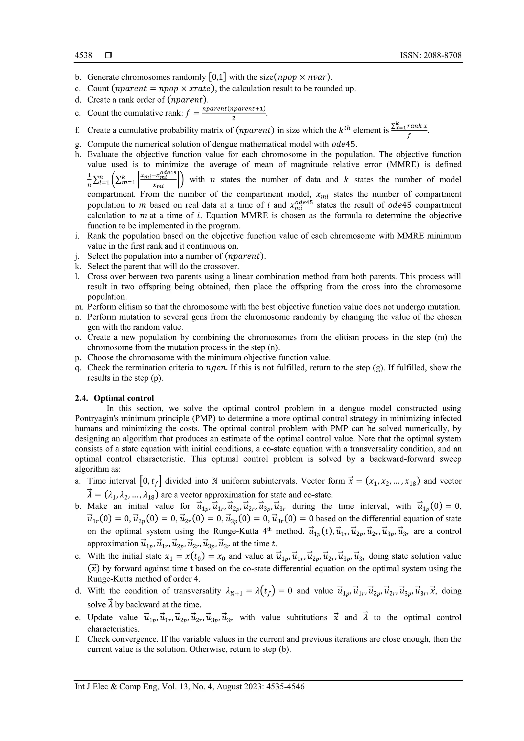  ISSN: 2088-8708 Int J Elec & Comp Eng, Vol. 13, No. 4, August 2023: 4535-4546 4538 b. Generate chromosomes randomly [0,1] with the size(𝑛𝑝𝑜𝑝 × 𝑛𝑣𝑎𝑟). c. Count (𝑛𝑝𝑎𝑟𝑒𝑛𝑡 = 𝑛𝑝𝑜𝑝 × 𝑥𝑟𝑎𝑡𝑒), the calculation result to be rounded up. d. Create a rank order of (𝑛𝑝𝑎𝑟𝑒𝑛𝑡). e. Count the cumulative rank: 𝑓 = 𝑛𝑝𝑎𝑟𝑒𝑛𝑡(𝑛𝑝𝑎𝑟𝑒𝑛𝑡+1) 2 . f. Create a cumulative probability matrix of (𝑛𝑝𝑎𝑟𝑒𝑛𝑡) in size which the 𝑘𝑡ℎ element is ∑ 𝑟𝑎𝑛𝑘 𝑥 𝑘 𝑥=1 𝑓 . g. Compute the numerical solution of dengue mathematical model with 𝑜𝑑𝑒45. h. Evaluate the objective function value for each chromosome in the population. The objective function value used is to minimize the average of mean of magnitude relative error (MMRE) is defined 1 𝑛 ∑ (∑ ⌈ 𝑥𝑚𝑖−𝑥𝑚𝑖 𝑜𝑑𝑒45 𝑥𝑚𝑖 ⌉ 𝑘 𝑚=1 ) 𝑛 𝑖=1 with 𝑛 states the number of data and 𝑘 states the number of model compartment. From the number of the compartment model, 𝑥𝑚𝑖 states the number of compartment population to 𝑚 based on real data at a time of 𝑖 and 𝑥𝑚𝑖 𝑜𝑑𝑒45 states the result of 𝑜𝑑𝑒45 compartment calculation to 𝑚 at a time of 𝑖. Equation MMRE is chosen as the formula to determine the objective function to be implemented in the program. i. Rank the population based on the objective function value of each chromosome with MMRE minimum value in the first rank and it continuous on. j. Select the population into a number of (𝑛𝑝𝑎𝑟𝑒𝑛𝑡). k. Select the parent that will do the crossover. l. Cross over between two parents using a linear combination method from both parents. This process will result in two offspring being obtained, then place the offspring from the cross into the chromosome population. m. Perform elitism so that the chromosome with the best objective function value does not undergo mutation. n. Perform mutation to several gens from the chromosome randomly by changing the value of the chosen gen with the random value. o. Create a new population by combining the chromosomes from the elitism process in the step (m) the chromosome from the mutation process in the step (n). p. Choose the chromosome with the minimum objective function value. q. Check the termination criteria to 𝑛𝑔𝑒𝑛. If this is not fulfilled, return to the step (g). If fulfilled, show the results in the step (p). 2.4. Optimal control In this section, we solve the optimal control problem in a dengue model constructed using Pontryagin's minimum principle (PMP) to determine a more optimal control strategy in minimizing infected humans and minimizing the costs. The optimal control problem with PMP can be solved numerically, by designing an algorithm that produces an estimate of the optimal control value. Note that the optimal system consists of a state equation with initial conditions, a co-state equation with a transversality condition, and an optimal control characteristic. This optimal control problem is solved by a backward-forward sweep algorithm as: a. Time interval [0, 𝑡𝑓] divided into ℕ uniform subintervals. Vector form 𝑥 ⃗ = (𝑥1, 𝑥2, … , 𝑥18) and vector 𝜆 ⃗ = (𝜆1, 𝜆2, … , 𝜆18) are a vector approximation for state and co-state. b. Make an initial value for 𝑢 ⃗ 1𝑝, 𝑢 ⃗ 1𝑟, 𝑢 ⃗ 2𝑝, 𝑢 ⃗ 2𝑟, 𝑢 ⃗ 3𝑝, 𝑢 ⃗ 3𝑟 during the time interval, with 𝑢 ⃗ 1𝑝(0) = 0, 𝑢 ⃗ 1𝑟(0) = 0, 𝑢 ⃗ 2𝑝(0) = 0, 𝑢 ⃗ 2𝑟(0) = 0, 𝑢 ⃗ 3𝑝(0) = 0, 𝑢 ⃗ 3𝑟(0) = 0 based on the differential equation of state on the optimal system using the Runge-Kutta 4th method. 𝑢 ⃗ 1𝑝(𝑡), 𝑢 ⃗ 1𝑟, 𝑢 ⃗ 2𝑝, 𝑢 ⃗ 2𝑟, 𝑢 ⃗ 3𝑝, 𝑢 ⃗ 3𝑟 are a control approximation 𝑢 ⃗ 1𝑝, 𝑢 ⃗ 1𝑟, 𝑢 ⃗ 2𝑝, 𝑢 ⃗ 2𝑟, 𝑢 ⃗ 3𝑝, 𝑢 ⃗ 3𝑟 at the time 𝑡. c. With the initial state 𝑥1 = 𝑥(𝑡0) = 𝑥0 and value at 𝑢 ⃗ 1𝑝, 𝑢 ⃗ 1𝑟, 𝑢 ⃗ 2𝑝, 𝑢 ⃗ 2𝑟, 𝑢 ⃗ 3𝑝, 𝑢 ⃗ 3𝑟 doing state solution value (𝑥 ⃗ ) by forward against time t based on the co-state differential equation on the optimal system using the Runge-Kutta method of order 4. d. With the condition of transversality 𝜆ℕ+1 = 𝜆(𝑡𝑓) = 0 and value 𝑢 ⃗ 1𝑝, 𝑢 ⃗ 1𝑟, 𝑢 ⃗ 2𝑝, 𝑢 ⃗ 2𝑟, 𝑢 ⃗ 3𝑝, 𝑢 ⃗ 3𝑟, 𝑥 ⃗ , doing solve 𝜆 ⃗ by backward at the time. e. Update value 𝑢 ⃗ 1𝑝, 𝑢 ⃗ 1𝑟, 𝑢 ⃗ 2𝑝, 𝑢 ⃗ 2𝑟, 𝑢 ⃗ 3𝑝, 𝑢 ⃗ 3𝑟 with value subtitutions 𝑥 ⃗ and 𝜆 ⃗ to the optimal control characteristics. f. Check convergence. If the variable values in the current and previous iterations are close enough, then the current value is the solution. Otherwise, return to step (b). 