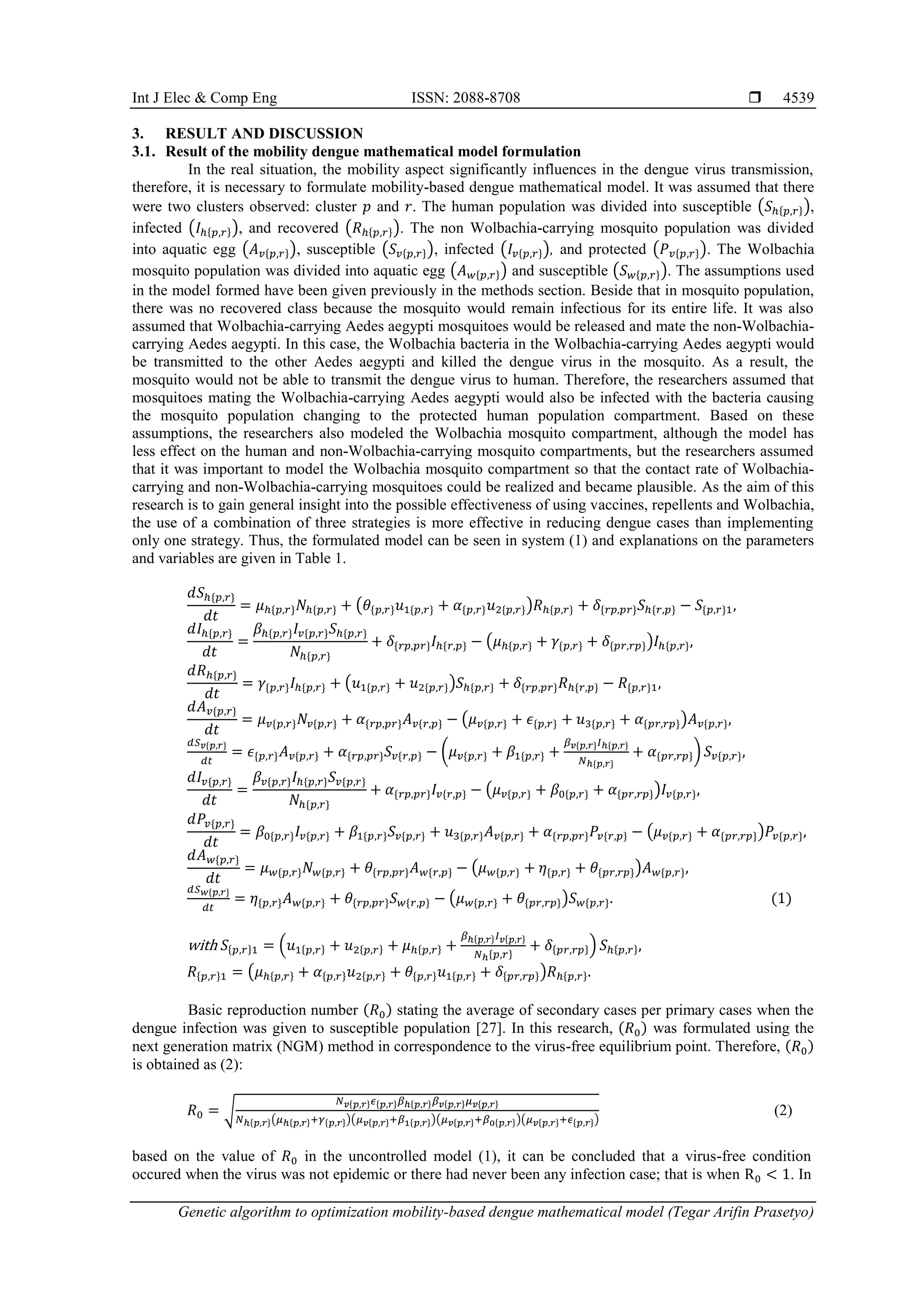 Int J Elec & Comp Eng ISSN: 2088-8708  Genetic algorithm to optimization mobility-based dengue mathematical model (Tegar Arifin Prasetyo) 4539 3. RESULT AND DISCUSSION 3.1. Result of the mobility dengue mathematical model formulation In the real situation, the mobility aspect significantly influences in the dengue virus transmission, therefore, it is necessary to formulate mobility-based dengue mathematical model. It was assumed that there were two clusters observed: cluster 𝑝 and 𝑟. The human population was divided into susceptible (𝑆ℎ{𝑝,𝑟}), infected (𝐼ℎ{𝑝,𝑟}), and recovered (𝑅ℎ{𝑝,𝑟}). The non Wolbachia-carrying mosquito population was divided into aquatic egg (𝐴𝑣{𝑝,𝑟}), susceptible (𝑆𝑣{𝑝,𝑟}), infected (𝐼𝑣{𝑝,𝑟}), and protected (𝑃𝑣{𝑝,𝑟}). The Wolbachia mosquito population was divided into aquatic egg (𝐴𝑤{𝑝,𝑟}) and susceptible (𝑆𝑤{𝑝,𝑟}). The assumptions used in the model formed have been given previously in the methods section. Beside that in mosquito population, there was no recovered class because the mosquito would remain infectious for its entire life. It was also assumed that Wolbachia-carrying Aedes aegypti mosquitoes would be released and mate the non-Wolbachia- carrying Aedes aegypti. In this case, the Wolbachia bacteria in the Wolbachia-carrying Aedes aegypti would be transmitted to the other Aedes aegypti and killed the dengue virus in the mosquito. As a result, the mosquito would not be able to transmit the dengue virus to human. Therefore, the researchers assumed that mosquitoes mating the Wolbachia-carrying Aedes aegypti would also be infected with the bacteria causing the mosquito population changing to the protected human population compartment. Based on these assumptions, the researchers also modeled the Wolbachia mosquito compartment, although the model has less effect on the human and non-Wolbachia-carrying mosquito compartments, but the researchers assumed that it was important to model the Wolbachia mosquito compartment so that the contact rate of Wolbachia- carrying and non-Wolbachia-carrying mosquitoes could be realized and became plausible. As the aim of this research is to gain general insight into the possible effectiveness of using vaccines, repellents and Wolbachia, the use of a combination of three strategies is more effective in reducing dengue cases than implementing only one strategy. Thus, the formulated model can be seen in system (1) and explanations on the parameters and variables are given in Table 1. 𝑑𝑆ℎ{𝑝,𝑟} 𝑑𝑡 = 𝜇ℎ{𝑝,𝑟}𝑁ℎ{𝑝,𝑟} + (𝜃{𝑝,𝑟}𝑢1{𝑝,𝑟} + 𝛼{𝑝,𝑟}𝑢2{𝑝,𝑟})𝑅ℎ{𝑝,𝑟} + 𝛿{𝑟𝑝,𝑝𝑟}𝑆ℎ{𝑟,𝑝} − 𝑆{𝑝,𝑟}1, 𝑑𝐼ℎ{𝑝,𝑟} 𝑑𝑡 = 𝛽ℎ{𝑝,𝑟}𝐼𝑣{𝑝,𝑟}𝑆ℎ{𝑝,𝑟} 𝑁ℎ{𝑝,𝑟} + 𝛿{𝑟𝑝,𝑝𝑟}𝐼ℎ{𝑟,𝑝} − (𝜇ℎ{𝑝,𝑟} + 𝛾{𝑝,𝑟} + 𝛿{𝑝𝑟,𝑟𝑝})𝐼ℎ{𝑝,𝑟}, 𝑑𝑅ℎ{𝑝,𝑟} 𝑑𝑡 = 𝛾{𝑝,𝑟}𝐼ℎ{𝑝,𝑟} + (𝑢1{𝑝,𝑟} + 𝑢2{𝑝,𝑟})𝑆ℎ{𝑝,𝑟} + 𝛿{𝑟𝑝,𝑝𝑟}𝑅ℎ{𝑟,𝑝} − 𝑅{𝑝,𝑟}1, 𝑑𝐴𝑣{𝑝,𝑟} 𝑑𝑡 = 𝜇𝑣{𝑝,𝑟}𝑁𝑣{𝑝,𝑟} + 𝛼{𝑟𝑝,𝑝𝑟}𝐴𝑣{𝑟,𝑝} − (𝜇𝑣{𝑝,𝑟} + 𝜖{𝑝,𝑟} + 𝑢3{𝑝,𝑟} + 𝛼{𝑝𝑟,𝑟𝑝})𝐴𝑣{𝑝,𝑟}, 𝑑𝑆𝑣{𝑝,𝑟} 𝑑𝑡 = 𝜖{𝑝,𝑟}𝐴𝑣{𝑝,𝑟} + 𝛼{𝑟𝑝,𝑝𝑟}𝑆𝑣{𝑟,𝑝} − (𝜇𝑣{𝑝,𝑟} + 𝛽1{𝑝,𝑟} + 𝛽𝑣{𝑝,𝑟}𝐼ℎ{𝑝,𝑟} 𝑁ℎ{𝑝,𝑟} + 𝛼{𝑝𝑟,𝑟𝑝}) 𝑆𝑣{𝑝,𝑟}, 𝑑𝐼𝑣{𝑝,𝑟} 𝑑𝑡 = 𝛽𝑣{𝑝,𝑟}𝐼ℎ{𝑝,𝑟}𝑆𝑣{𝑝,𝑟} 𝑁ℎ{𝑝,𝑟} + 𝛼{𝑟𝑝,𝑝𝑟}𝐼𝑣{𝑟,𝑝} − (𝜇𝑣{𝑝,𝑟} + 𝛽0{𝑝,𝑟} + 𝛼{𝑝𝑟,𝑟𝑝})𝐼𝑣{𝑝,𝑟}, 𝑑𝑃𝑣{𝑝,𝑟} 𝑑𝑡 = 𝛽0{𝑝,𝑟}𝐼𝑣{𝑝,𝑟} + 𝛽1{𝑝,𝑟}𝑆𝑣{𝑝,𝑟} + 𝑢3{𝑝,𝑟}𝐴𝑣{𝑝,𝑟} + 𝛼{𝑟𝑝,𝑝𝑟}𝑃𝑣{𝑟,𝑝} − (𝜇𝑣{𝑝,𝑟} + 𝛼{𝑝𝑟,𝑟𝑝})𝑃𝑣{𝑝,𝑟}, 𝑑𝐴𝑤{𝑝,𝑟} 𝑑𝑡 = 𝜇𝑤{𝑝,𝑟}𝑁𝑤{𝑝,𝑟} + 𝜃{𝑟𝑝,𝑝𝑟}𝐴𝑤{𝑟,𝑝} − (𝜇𝑤{𝑝,𝑟} + 𝜂{𝑝,𝑟} + 𝜃{𝑝𝑟,𝑟𝑝})𝐴𝑤{𝑝,𝑟}, 𝑑𝑆𝑤{𝑝,𝑟} 𝑑𝑡 = 𝜂{𝑝,𝑟}𝐴𝑤{𝑝,𝑟} + 𝜃{𝑟𝑝,𝑝𝑟}𝑆𝑤{𝑟,𝑝} − (𝜇𝑤{𝑝,𝑟} + 𝜃{𝑝𝑟,𝑟𝑝})𝑆𝑤{𝑝,𝑟}. (1) with 𝑆{𝑝,𝑟}1 = (𝑢1{𝑝,𝑟} + 𝑢2{𝑝,𝑟} + 𝜇ℎ{𝑝,𝑟} + 𝛽ℎ{𝑝,𝑟}𝐼𝑣{𝑝,𝑟} 𝑁ℎ{𝑝,𝑟} + 𝛿{𝑝𝑟,𝑟𝑝}) 𝑆ℎ{𝑝,𝑟}, 𝑅{𝑝,𝑟}1 = (𝜇ℎ{𝑝,𝑟} + 𝛼{𝑝,𝑟}𝑢2{𝑝,𝑟} + 𝜃{𝑝,𝑟}𝑢1{𝑝,𝑟} + 𝛿{𝑝𝑟,𝑟𝑝})𝑅ℎ{𝑝,𝑟}. Basic reproduction number (𝑅0) stating the average of secondary cases per primary cases when the dengue infection was given to susceptible population [27]. In this research, (𝑅0) was formulated using the next generation matrix (NGM) method in correspondence to the virus-free equilibrium point. Therefore, (𝑅0) is obtained as (2): 𝑅0 = √ 𝑁𝑣{𝑝,𝑟}𝜖{𝑝,𝑟}𝛽ℎ{𝑝,𝑟}𝛽𝑣{𝑝,𝑟}𝜇𝑣{𝑝,𝑟} 𝑁ℎ{𝑝,𝑟}(𝜇ℎ{𝑝,𝑟}+𝛾{𝑝,𝑟})(𝜇𝑣{𝑝,𝑟}+𝛽1{𝑝,𝑟})(𝜇𝑣{𝑝,𝑟}+𝛽0{𝑝,𝑟})(𝜇𝑣{𝑝,𝑟}+𝜖{𝑝,𝑟}) (2) based on the value of 𝑅0 in the uncontrolled model (1), it can be concluded that a virus-free condition occured when the virus was not epidemic or there had never been any infection case; that is when R0 < 1. In 