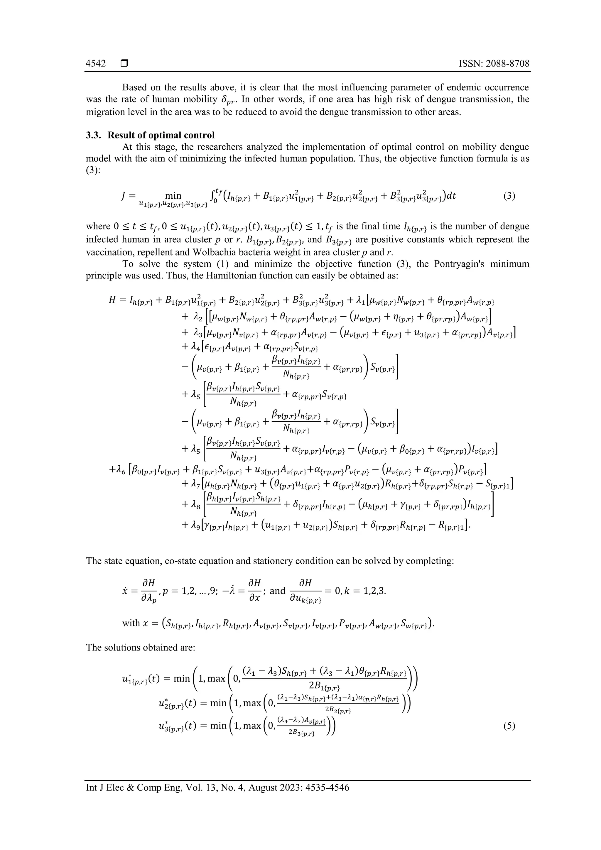  ISSN: 2088-8708 Int J Elec & Comp Eng, Vol. 13, No. 4, August 2023: 4535-4546 4542 Based on the results above, it is clear that the most influencing parameter of endemic occurrence was the rate of human mobility 𝛿𝑝𝑟. In other words, if one area has high risk of dengue transmission, the migration level in the area was to be reduced to avoid the dengue transmission to other areas. 3.3. Result of optimal control At this stage, the researchers analyzed the implementation of optimal control on mobility dengue model with the aim of minimizing the infected human population. Thus, the objective function formula is as (3): 𝐽 = min 𝑢1{𝑝,𝑟},𝑢2{𝑝,𝑟},𝑢3{𝑝,𝑟} ∫ (𝐼ℎ{𝑝,𝑟} + 𝐵1{𝑝,𝑟}𝑢1{𝑝,𝑟} 2 + 𝐵2{𝑝,𝑟}𝑢2{𝑝,𝑟} 2 + 𝐵3{𝑝,𝑟} 2 𝑢3{𝑝,𝑟} 2 )𝑑𝑡 𝑡𝑓 0 (3) where 0 ≤ 𝑡 ≤ 𝑡𝑓, 0 ≤ 𝑢1{𝑝,𝑟}(𝑡), 𝑢2{𝑝,𝑟}(𝑡), 𝑢3{𝑝,𝑟}(𝑡) ≤ 1, 𝑡𝑓 is the final time 𝐼ℎ{𝑝,𝑟} is the number of dengue infected human in area cluster p or r. 𝐵1{𝑝,𝑟}, 𝐵2{𝑝,𝑟}, and 𝐵3{𝑝,𝑟} are positive constants which represent the vaccination, repellent and Wolbachia bacteria weight in area cluster p and r. To solve the system (1) and minimize the objective function (3), the Pontryagin's minimum principle was used. Thus, the Hamiltonian function can easily be obtained as: 𝐻 = 𝐼ℎ{𝑝,𝑟} + 𝐵1{𝑝,𝑟}𝑢1{𝑝,𝑟} 2 + 𝐵2{𝑝,𝑟}𝑢2{𝑝,𝑟} 2 + 𝐵3{𝑝,𝑟} 2 𝑢3{𝑝,𝑟} 2 + 𝜆1[𝜇𝑤{𝑝,𝑟}𝑁𝑤{𝑝,𝑟} + 𝜃{𝑟𝑝,𝑝𝑟}𝐴𝑤{𝑟,𝑝} + 𝜆2 [[𝜇𝑤{𝑝,𝑟}𝑁𝑤{𝑝,𝑟} + 𝜃{𝑟𝑝,𝑝𝑟}𝐴𝑤{𝑟,𝑝} − (𝜇𝑤{𝑝,𝑟} + 𝜂{𝑝,𝑟} + 𝜃{𝑝𝑟,𝑟𝑝})𝐴𝑤{𝑝,𝑟}] + 𝜆3[𝜇𝑣{𝑝,𝑟}𝑁𝑣{𝑝,𝑟} + 𝛼{𝑟𝑝,𝑝𝑟}𝐴𝑣{𝑟,𝑝} − (𝜇𝑣{𝑝,𝑟} + 𝜖{𝑝,𝑟} + 𝑢3{𝑝,𝑟} + 𝛼{𝑝𝑟,𝑟𝑝})𝐴𝑣{𝑝,𝑟}] + 𝜆4[𝜖{𝑝,𝑟}𝐴𝑣{𝑝,𝑟} + 𝛼{𝑟𝑝,𝑝𝑟}𝑆𝑣{𝑟,𝑝} − (𝜇𝑣{𝑝,𝑟} + 𝛽1{𝑝,𝑟} + 𝛽𝑣{𝑝,𝑟}𝐼ℎ{𝑝,𝑟} 𝑁ℎ{𝑝,𝑟} + 𝛼{𝑝𝑟,𝑟𝑝}) 𝑆𝑣{𝑝,𝑟}] + 𝜆5 [ 𝛽𝑣{𝑝,𝑟}𝐼ℎ{𝑝,𝑟}𝑆𝑣{𝑝,𝑟} 𝑁ℎ{𝑝,𝑟} + 𝛼{𝑟𝑝,𝑝𝑟}𝑆𝑣{𝑟,𝑝} − (𝜇𝑣{𝑝,𝑟} + 𝛽1{𝑝,𝑟} + 𝛽𝑣{𝑝,𝑟}𝐼ℎ{𝑝,𝑟} 𝑁ℎ{𝑝,𝑟} + 𝛼{𝑝𝑟,𝑟𝑝}) 𝑆𝑣{𝑝,𝑟}] + 𝜆5 [ 𝛽𝑣{𝑝,𝑟}𝐼ℎ{𝑝,𝑟}𝑆𝑣{𝑝,𝑟} 𝑁ℎ{𝑝,𝑟} + 𝛼{𝑟𝑝,𝑝𝑟}𝐼𝑣{𝑟,𝑝} − (𝜇𝑣{𝑝,𝑟} + 𝛽0{𝑝,𝑟} + 𝛼{𝑝𝑟,𝑟𝑝})𝐼𝑣{𝑝,𝑟}] +𝜆6 [𝛽0{𝑝,𝑟}𝐼𝑣{𝑝,𝑟} + 𝛽1{𝑝,𝑟}𝑆𝑣{𝑝,𝑟} + 𝑢3{𝑝,𝑟}𝐴𝑣{𝑝,𝑟}+𝛼{𝑟𝑝,𝑝𝑟}𝑃𝑣{𝑟,𝑝} − (𝜇𝑣{𝑝,𝑟} + 𝛼{𝑝𝑟,𝑟𝑝})𝑃𝑣{𝑝,𝑟}] + 𝜆7[𝜇ℎ{𝑝,𝑟}𝑁ℎ{𝑝,𝑟} + (𝜃{𝑝,𝑟}𝑢1{𝑝,𝑟} + 𝛼{𝑝,𝑟}𝑢2{𝑝,𝑟})𝑅ℎ{𝑝,𝑟}+𝛿{𝑟𝑝,𝑝𝑟}𝑆ℎ{𝑟,𝑝} − 𝑆{𝑝,𝑟}1] + 𝜆8 [ 𝛽ℎ{𝑝,𝑟}𝐼𝑣{𝑝,𝑟}𝑆ℎ{𝑝,𝑟} 𝑁ℎ{𝑝,𝑟} + 𝛿{𝑟𝑝,𝑝𝑟}𝐼ℎ{𝑟,𝑝} − (𝜇ℎ{𝑝,𝑟} + 𝛾{𝑝,𝑟} + 𝛿{𝑝𝑟,𝑟𝑝})𝐼ℎ{𝑝,𝑟}] + 𝜆9[𝛾{𝑝,𝑟}𝐼ℎ{𝑝,𝑟} + (𝑢1{𝑝,𝑟} + 𝑢2{𝑝,𝑟})𝑆ℎ{𝑝,𝑟} + 𝛿{𝑟𝑝,𝑝𝑟}𝑅ℎ{𝑟,𝑝} − 𝑅{𝑝,𝑟}1]. The state equation, co-state equation and stationery condition can be solved by completing: 𝑥̇ = 𝜕𝐻 𝜕𝜆𝑝 , 𝑝 = 1,2, … ,9; −𝜆̇ = 𝜕𝐻 𝜕𝑥 ; and 𝜕𝐻 𝜕𝑢𝑘{𝑝,𝑟} = 0, 𝑘 = 1,2,3. with 𝑥 = (𝑆ℎ{𝑝,𝑟}, 𝐼ℎ{𝑝,𝑟}, 𝑅ℎ{𝑝,𝑟}, 𝐴𝑣{𝑝,𝑟}, 𝑆𝑣{𝑝,𝑟}, 𝐼𝑣{𝑝,𝑟}, 𝑃𝑣{𝑝,𝑟}, 𝐴𝑤{𝑝,𝑟}, 𝑆𝑤{𝑝,𝑟}). The solutions obtained are: 𝑢1{𝑝,𝑟} ∗ (𝑡) = min (1, max (0, (𝜆1 − 𝜆3)𝑆ℎ{𝑝,𝑟} + (𝜆3 − 𝜆1)𝜃{𝑝,𝑟}𝑅ℎ{𝑝,𝑟} 2𝐵1{𝑝,𝑟} )) 𝑢2{𝑝,𝑟} ∗ (𝑡) = min (1, max (0, (𝜆1−𝜆3)𝑆ℎ{𝑝,𝑟}+(𝜆3−𝜆1)𝛼{𝑝,𝑟}𝑅ℎ{𝑝,𝑟} 2𝐵2{𝑝,𝑟} )) 𝑢3{𝑝,𝑟} ∗ (𝑡) = min (1, max (0, (𝜆4−𝜆7)𝐴𝑣{𝑝,𝑟} 2𝐵3{𝑝,𝑟} )) (5) 