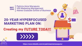 Patricia Anne Macapuno
V90 Marketing Management
Ateneo Graduate School of Business
MAY
2042
20-YEAR HYPERFOCUSED
MARKETING PLAN ON:
Creating my FUTURE TODAY!
T A L E NT. L E AD. V AL UE
https://www.linkedin.com/in/patriciaannemacapuno/
 