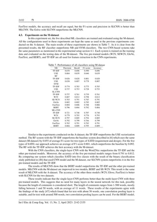 2152 ❒ ISSN: 2088-8708
FastText models, the accuracy and recall are equal, but the F1-score and precision in SLCNN is better than
MLCNN. The Golve with SLCNN outperforms the MLCNN.
4.3. Experiments on the M-dataset
In this experiment set, the five described ML classifiers are trained and evaluated using the M-dataset.
All the configurations used in these experiments are kept the same as used in the previous experiments con-
ducted on the A-dataset. The main results of these experiments are shown in Table 7. As it is clear from the
presented results, the RF classifier outperforms NB and SVM classifiers. The two CNN-based systems take
the same parameters as mentioned in the experimental setup section 4.1. Each system is trained on the training
data and evaluated on the testing data of the M-dataset. The five pre-trained models (W2V, SEW2V, GloVe,
FastText, and BERT), and TF-IDF are all used for feature extraction in the CNN experiments.
Table 7. Performance of all classifiers using M-datase
NB Precision Recall F1-score Accuracy
TF-IDF 0.670 0.696 0.590 0.696
USE 0.664 0.639 0.646 0.639
RF
TF-IDF 0.826 0.820 0.801 0.820
USE 0.838 0.807 0.778 0.807
SVM
TF-IDF 0.774 0.783 0.775 0.783
USE 0.737 0.753 0.728 0.753
SL-CNN
TF-IDF 0.757 0.761 0.739 0.761
W2V 0.807 0.812 0.798 0.812
SE-W2V 0.783 0.791 0.783 0.791
GloVe 0.802 0.802 0.785 0.802
FastText 0.804 0.806 0.788 0.806
BERT 0.796 0.804 0.792 0.804
ML-CNN
TF-IDF 0.721 0.748 0.707 0.748
W2V 0.779 0.793 0.776 0.793
SE-W2V 0.797 0.805 0.794 0.805
GloVe 0.792 0.799 0.784 0.799
FastText 0.783 0.791 0.783 0.791
BERT 0.804 0.809 0.795 0.809
Similar to the experiments conducted on the A-dataset, the TF-IDF outperforms the USE vectorization
method. The RF system with the TF-IDF outperforms the baseline system described in [6] which uses the same
dataset (M-dataset) by 0.055 of average F1-score for two types of SATD (requirement and design). For the five
types of SATD, our approach achieves an average of F1-score 0.801, which outperforms the baseline by 0.092.
The RF with the TF-IDF achieves the best accuracy with the M-dataset.
With the CNN classifiers, the single-layer CNN with the Word2Vec outperforms the TF-IDF and the
other pre-trained models. Moreover, the accuracy of the five pre-trained models ranges from 0.791 to 0.812.
By comparing our system which classifies SATD into five classes with the result of the binary classification
study published in [46] that used CNN model and the M-dataset, our SLCNN system outperforms it in the five
pre-trained models and the TF-IDF.
The results of MLCNN show that the BERT model outperforms the TF-IDF and the other pre-trained
models. MLCNN with the M-dataset are improved in two models, BERT and SE-W2V. This result is the same
result of MLCNN with the A-dataset. The accuracy of the other three models (W2V, Glove, FastText) is better
with SLCNN for the two datasets.
These results indicate that the single-layer CNN performs better than the multi-layer CNN with three
pre-trained models. This suggests that no need for many layers in the neural network for this task, possibly
because the length of comments is considered short. The length of comments ranges from 1-500 words, mostly
falling between 1 and 50 words, with an average of 11 words. These results of the experiments agree with
the findings of the study [47] which found that for text with about 50 words, one convolution pooling layer is
suitable, and for text with around 500 words, two convolution pooling layers can be used. For the BERT model,
Int J Elec & Comp Eng, Vol. 13, No. 2, April 2023: 2142-2155
 