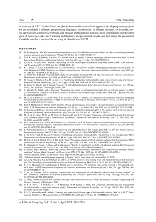 2154 ❒ ISSN: 2088-8708
an accuracy of 0.812. In the future, we plan to increase the scale of our approach by adopting more projects
that are developed in different programming languages. Additionally, in different domains, for example, mo-
bile applications, commercial software, and medical and healthcare domains, more investigation into the other
types of neural networks, deep learning architectures, and pre-trained models, and fine-tuning the parameters
of models in order to improve the accuracy of classification SATD.
REFERENCES
[1] W. Cunningham, “The WyCash portfolio management system,” in Addendum to the proceedings on Object-oriented programming
systems, languages, and applications, 1992, pp. 29–30, doi: 10.1145/157709.157715.
[2] N. S. R. Alves, L. F. Ribeiro, V. Caires, T. S. Mendes, and R. O. Spinola, “Towards an ontology of terms on technical debt,” in Sixth
International Workshop on Managing Technical Debt, Sep. 2014, pp. 1–7, doi: 10.1109/MTD.2014.9.
[3] E. Lim, N. Taksande, and C. Seaman, “A balancing act: what software practitioners have to say about technical debt,” IEEE Software,
vol. 29, no. 6, pp. 22–27, 2012, doi: 10.1109/MS.2012.130.
[4] R. L. Nord, I. Ozkaya, P. Kruchten, and M. Gonzalez-Rojas, “In search of a metric for managing architectural technical debt,” in
Joint Working IEEE/IFIP Conference on Software Architecture and European Conference on Software Architecture, Aug. 2012, pp.
91–100, doi: 10.1109/WICSA-ECSA.212.17.
[5] A. Potdar and E. Shihab, “An exploratory study on self-admitted technical debt,” in IEEE International Conference on Software
Maintenance and Evolution, Sep. 2014, pp. 91–100, doi: 10.1109/ICSME.2014.31.
[6] Q. Huang, E. Shihab, X. Xia, D. Lo, and S. Li, “Identifying self-admitted technical debt in open source projects using text mining,”
Empirical Software Engineering, vol. 23, no. 1, pp. 418–451, Feb. 2018, doi: 10.1007/s10664-017-9522-4.
[7] G. Sierra, E. Shihab, and Y. Kamei, “A survey of self-admitted technical debt,” Journal of Systems and Software, vol. 152, pp.
70–82, Jun. 2019, doi: 10.1016/j.jss.2019.02.056.
[8] S. Wehaibi, E. Shihab, and L. Guerrouj, “Examining the impact of self-admitted technical debt on software quality,” in IEEE
23rd International Conference on Software Analysis, Evolution, and Reengineering (SANER), Mar. 2016, vol. 1, pp. 179–188, doi:
10.1109/SANER.2016.72.
[9] M. A. de F. Farias, M. G. de M. Neto, A. B. da Silva, and R. O. Spinola, “A contextualized vocabulary model for identifying
technical debt on code comments,” in IEEE 7th International Workshop on Managing Technical Debt (MTD), Oct. 2015, pp. 25–32,
doi: 10.1109/MTD.2015.7332621.
[10] E. D. S. Maldonado, E. Shihab, and N. Tsantalis, “Using natural language processing to automatically detect self-admitted technical
debt,” IEEE Transactions on Software Engineering, vol. 43, no. 11, pp. 1044–1062, Nov. 2017, doi: 10.1109/TSE.2017.2654244.
[11] G. Bavota and B. Russo, “A large-scale empirical study on self-admitted technical debt,” in Proceedings of the 13th International
Conference on Mining Software Repositories, May 2016, pp. 315–326, doi: 10.1145/2901739.2901742.
[12] M. A. de F. Farias, M. G. de M. Neto, M. Kalinowski, and R. O. Spı́nola, “Identifying self-admitted technical debt through
code comment analysis with a contextualized vocabulary,” Information and Software Technology, vol. 121, May 2020, doi:
10.1016/j.infsof.2020.106270.
[13] M. A. de F. Farias, J. A. Santos, M. Kalinowski, M. Mendonça, and R. O. Spı́nola, “Investigating the identification of technical debt
through code comment analysis,” in Enterprise Information Systems - 18th International Conference, 2017, vol. 291, pp. 284–309,
doi: 10.1007/978-3-319-62386-3 14.
[14] S. Wattanakriengkrai et al., “Automatic classifying self-admitted technical debt using N-gram IDF,” in 26th Asia-Pacific Software
Engineering Conference (APSEC), Dec. 2019, pp. 316–322, doi: 10.1109/APSEC48747.2019.00050.
[15] Z. Yu, F. M. Fahid, H. Tu, and T. Menzies, “Identifying self-admitted technical debts with jitterbug: a two-step approach,” IEEE
Transactions on Software Engineering, vol. 48, no. 5, pp. 1676–1691, May 2022, doi: 10.1109/TSE.2020.3031401.
[16] M. Yan, X. Xia, E. Shihab, D. Lo, J. Yin, and X. Yang, “Automating change-level self-admitted technical debt determination,” IEEE
Transactions on Software Engineering, vol. 45, no. 12, pp. 1211–1229, Dec. 2019, doi: 10.1109/TSE.2018.2831232.
[17] R. Maipradit, C. Treude, H. Hata, and K. Matsumoto, “Wait for it: identifying ‘on-hold’ self-admitted technical debt,” Empirical
Software Engineering, vol. 25, no. 5, pp. 3770–3798, 2020, doi: 10.1007/s10664-020-09854-3.
[18] L. Rantala and M. Mäntylä, “Predicting technical debt from commit contents: reproduction and extension with automated feature
selection,” Software Quality Journal, vol. 28, no. 4, pp. 1551–1579, Dec. 2020, doi: 10.1007/s11219-020-09520-3.
[19] “Natural language toolkit,” NLTK Project, 2022. https://www.nltk.org/ (accessed Jul. 21, 2022).
[20] “Industrial-strength natural language processing in Python,” spaCy. https://spacy.io/ (accessed Jul. 21, 2022).
[21] Z. Liu, Q. Huang, X. Xia, E. Shihab, D. Lo, and S. Li, “SATD detector: A text-mining-based self-Admitted technical debt detection
tool,” in Proceedings - International Conference on Software Engineering, May 2018, pp. 9–12, doi: 10.1145/3183440.3183478.
[22] E. D. S. Maldonado, R. Abdalkareem, E. Shihab, and A. Serebrenik, “An empirical study on the removal of self-admitted tech-
nical debt,” in IEEE International Conference on Software Maintenance and Evolution (ICSME), Sep. 2017, pp. 238–248, doi:
10.1109/ICSME.2017.8.
[23] Y. Li, M. Soliman, and P. Avgeriou, “Identification and remediation of self-admitted technical debt in issue trackers,” in
46th Euromicro Conference on Software Engineering and Advanced Applications (SEAA), Aug. 2020, pp. 495–503, doi:
10.1109/SEAA51224.2020.00083.
[24] A. Deng, “Mining technical debt in commit messages and commit linked issues,” Ph.D. dissertation, Faculty of Engineering and
Science, University of Groningen, 2020.
[25] N. S. R. Alves, T. S. Mendes, M. G. de Mendonça, R. O. Spı́nola, F. Shull, and C. Seaman, “Identification and management
of technical debt: a systematic mapping study,” Information and Software Technology, vol. 70, pp. 100–121, Feb. 2016, doi:
10.1016/j.infsof.2015.10.008.
[26] E. D. S. Maldonado and E. Shihab, “Detecting and quantifying different types of self-admitted technical Debt,” in IEEE 7th Inter-
national Workshop on Managing Technical Debt (MTD), Oct. 2015, pp. 9–15, doi: 10.1109/MTD.2015.7332619.
Int J Elec & Comp Eng, Vol. 13, No. 2, April 2023: 2142-2155
 
