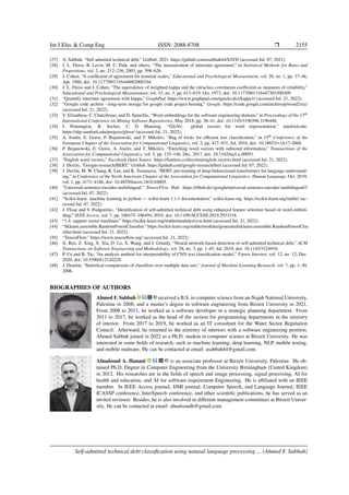 Int J Elec & Comp Eng ISSN: 2088-8708 ❒ 2155
[27] A. Sabbah, “Self admitted technical debt,” GitHub, 2021. https://github.com/asabbah44/SATD (accessed Jul. 07, 2021).
[28] J. L. Fleiss, B. Levin, M. C. Paik, and others, “The measurement of interrater agreement,” in Statistical Methods for Rates and
Proportions, vol. 2, no. 212–236, 2003, pp. 598–626.
[29] J. Cohen, “A coefficient of agreement for nominal scales,” Educational and Psychological Measurement, vol. 20, no. 1, pp. 37–46,
Apr. 1960, doi: 10.1177/001316446002000104.
[30] J. L. Fleiss and J. Cohen, “The equivalence of weighted kappa and the intraclass correlation coefficient as measures of reliability,”
Educational and Psychological Measurement, vol. 33, no. 3, pp. 613–619, Oct. 1973, doi: 10.1177/001316447303300309.
[31] “Quantify interrater agreement with kappa,” GraphPad. https://www.graphpad.com/quickcalcs/kappa1/ (accessed Jul. 21, 2022).
[32] “Google code archive - long-term storage for google code project hosting,” Google. https://code.google.com/archive/p/word2vec/
(accessed Jul. 21, 2022).
[33] V. Efstathiou, C. Chatzilenas, and D. Spinellis, “Word embeddings for the software engineering domain,” in Proceedings of the 15th
International Conference on Mining Software Repositories, May 2018, pp. 38–41, doi: 10.1145/3196398.3196448.
[34] J. Pennington, R. Socher, C. D. Manning, “GloVe: global vectors for word representation.” stanford.edu.
https://nlp.stanford.edu/projects/glove/ (accessed Jul. 21, 2022).
[35] A. Joulin, E. Grave, P. Bojanowski, and T. Mikolov, “Bag of tricks for efficient text classification,” in 15th Conference of the
European Chapter of the Association for Computational Linguistics, vol. 2, pp. 427–431, Jul. 2016, doi: 10.18653/v1/e17-2068.
[36] P. Bojanowski, E. Grave, A. Joulin, and T. Mikolov, “Enriching word vectors with subword information,” Transactions of the
Association for Computational Linguistics, vol. 5, pp. 135–146, Dec. 2017, doi: 10.1162/tacl a 00051.
[37] “English word vectors,” Facebook Open Source. https://fasttext.cc/docs/en/english-vectors.html (accessed Jul. 21, 2022).
[38] J. Devlin, “Google-research/BERT,” GitHub. https://github.com/google-research/bert (accessed Jul. 07, 2022).
[39] J. Devlin, M. W. Chang, K. Lee, and K. Toutanova, “BERT: pre-training of deep bidirectional transformers for language understand-
ing,” in Conference of the North American Chapter of the Association for Computational Linguistics: Human Language, Oct. 2019,
vol. 1, pp. 4171–4186, doi: 10.48550/arxiv.1810.04805.
[40] “Universal-sentence-encoder-multilingual,” TensorFlow Hub. https://tfhub.dev/google/universal-sentence-encoder-multilingual/3
(accessed Jul. 07, 2022).
[41] “Scikit-learn: machine learning in python — scikit-learn 1.1.1 documentation.” scikit-learn.org. https://scikit-learn.org/stable/ (ac-
cessed Jul. 07, 2022).
[42] J. Flisar and V. Podgorelec, “Identification of self-admitted technical debt using enhanced feature selection based on word embed-
ding,” IEEE Access, vol. 7, pp. 106475–106494, 2019, doi: 10.1109/ACCESS.2019.2933318.
[43] “1.4. support vector machines.” https://scikit-learn.org/stable/modules/svm.html (accessed Jul. 21, 2022).
[44] “Sklearn.ensemble.RandomForestClassifier.” https://scikit-learn.org/stable/modules/generated/sklearn.ensemble.RandomForestClas
sifier.html (accessed Jul. 21, 2022).
[45] “TensorFlow.” https://www.tensorflow.org/ (accessed Jul. 21, 2022).
[46] X. Ren, Z. Xing, X. Xia, D. Lo, X. Wang, and J. Grundy, “Neural network-based detection of self-admitted technical debt,” ACM
Transactions on Software Engineering and Methodology, vol. 28, no. 3, pp. 1–45, Jul. 2019, doi: 10.1145/3324916.
[47] P. Ce and B. Tie, “An analysis method for interpretability of CNN text classification model,” Future Internet, vol. 12, no. 12, Dec.
2020, doi: 10.3390/fi12120228.
[48] J. Demšar, “Statistical comparisons of classifiers over multiple data sets,” Journal of Machine Learning Research, vol. 7, pp. 1–30,
2006.
BIOGRAPHIES OF AUTHORS
Ahmed F. Sabbah received a B.S. in computer science from an-Najah National University,
Palestine in 2008, and a master’s degree in software engineering from Birzeit University in 2021.
From 2008 to 2011, he worked as a software developer in a strategic planning department. From
2011 to 2017, he worked as the head of the section for programming departments in the ministry
of interior. From 2017 to 2019, he worked as an IT consultant for the Water Sector Regulation
Council. Afterward, he returned to the ministry of interiors with a software engineering position.
Ahmed Sabbah joined in 2022 as a Ph.D. student in computer science at Birzeit University. He was
interested in some fields of research, such as machine learning, deep learning, NLP, mobile testing,
and mobile malware. He can be contacted at email: asabbah44@gmail.com.
Abualsoud A. Hanani is an associate professor at Birzeit University, Palestine. He ob-
tained Ph.D. Degree in Computer Engineering from the University Birmingham (United Kingdom)
in 2012. His researches are in the fields of speech and image processing, signal processing, AI for
health and education, and AI for software requirement Engineering. He is affiliated with an IEEE
member. In IEEE Access journal, IJMI journal, Computer Speech, and Language Journal, IEEE
ICASSP conference, InterSpeech conference, and other scientific publications, he has served as an
invited reviewer. Besides, he is also involved in different management committees at Birzeit Univer-
sity. He can be contacted at email: abualsoudh@gmail.com.
Self-admitted technical debt classification using natural language processing ... (Ahmed F. Sabbah)
 