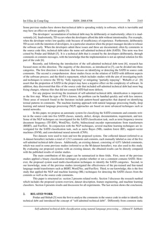 Int J Elec & Comp Eng ISSN: 2088-8708 ❒ 2143
Some previous studies have shown that technical debt is spreading widely in software, which is inevitable and
may have an effect on software quality [3].
The developers’ accumulation of technical debt may be deliberately or inadvertently; often it is inad-
vertently [4]. Inadvertently, TD occurs when the developers afford the debt without intentionality. For example,
when the developer writes low-quality code because of insufficiency of experience. Furthermore, deliberately
TD occurs with the intention of developers, in a particular situation when the project manager decides to release
the software early. When the developers admit these issues and these are documented, often by comments in
the source code files, technical debt takes the name self-admitted technical debt (SATD). This term was first
coined by Potdar and Shihab [5]. It is a technical debt that is created by the developers deliberately, through
comments or commits messages, with the knowledge that the implementation is not an optimal solution for this
part of the code [6].
Recently, and following the introduction of the self-admitted technical debt term [6], research has
focused more on this direction. The majority of the directions, as introduced in [7], can be divided into three
categories. The first direction is detection: that focuses on identifying or detecting the SATD in source code
comments. The second is comprehension: those studies focus on the relation of SATD with different aspects
of the software process; and the third is repayment, which includes studies with the aim of investigating tools
and techniques to remove the TD by “fully repaying” or mitigating “partially repaying”. Wehaibi et al. [8]
assert that the proportion of SATD in the project may have a negative effect on the complexity of software. In
addition, they discovered that files of the source code that included self-admitted technical debt had more bug
fixing changes, whereas files that did not contain SATD had more defects.
For any purpose involving the treatment of self-admitted technical debt, identification is imperative
as the first step. When the type of TD is known, the problem can be handled quickly and with less interest.
Three areas of research found in the literature include pattern-based approaches that depend on identifying
textual patterns in comments. The machine-learning approach with natural language processing finally, deep
learning and natural language processing (NLP) approaches are based on more advanced techniques such as
neural networks.
In this paper, we propose an automatic system for classifying the SATD comments and commits writ-
ten in the source code into five SATD classes, namely, defect, design, documentation, requirement, and test.
Some of the NLP techniques are investigated for the SATD classification task, such as term frequency-inverse
document frequency (TF-IDF), Word2Vec, GolVe, bidirectional encoder representations from transformers
(BERT), and FastText. In conjunction with the NLP techniques, several machine learning techniques are in-
vestigated for the SATD classification task, such as naive Bayes (NB), random forest (RF), support-vector
machines (SVM), and convolutional neural network (CNN).
Two datasets were used to train and test the proposed systems. Our collected dataset (referred to as
A-dataset hereafter) includes a total of 1,513 comments and commits, each manually labeled as one of the five
self-admitted technical debt classes. Additionally, an existing dataset, consisting of 4,071 labeled comments,
which was used in some previous studies (referred to as the M-dataset hereafter), was also used in this study.
By evaluating our proposed systems with an existing dataset, the obtained results can be directly compared
with the published results of similar studies.
The main contribution of this paper can be summarized in three folds. First, most of the previous
studies applied a binary classification technique to predict whether or not a comment contains SATD. How-
ever, the proposed system used multi-classification techniques to identify the SATD categories. Second, to
our knowledge, none of the previous studies investigated the effectiveness of the pre-trained and fine-tuned
language model transformers such as BERT, Word2Vec, and FastText. Third, to our knowledge, this is the first
study that applied the NLP and machine learning (ML) techniques for detecting the SATD classes from the
commits as well as the source code comments.
This paper is structured as: section 2 presents related works. Section 3 discusses the research method
which includes the proposed system overview, dataset description, feature engineering, and machine learning
classifiers. Section 4 presents results and discussion for all experiments. The last section shows the conclusion.
2. RELATED WORK
Potdar and Shihab [5] were the first to analyse the comments in the source code in order to identify the
technical debt and introduced the concept of “self-admitted technical debt”. Differently from common static
Self-admitted technical debt classification using natural language processing ... (Ahmed F. Sabbah)
 