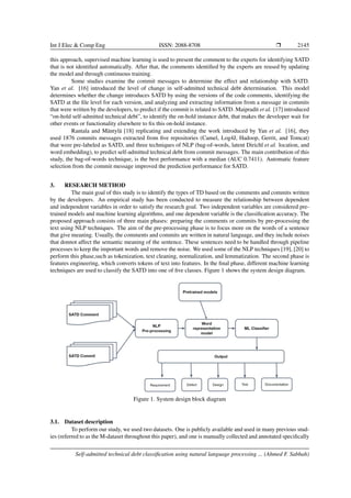 Int J Elec & Comp Eng ISSN: 2088-8708 ❒ 2145
this approach, supervised machine learning is used to present the comment to the experts for identifying SATD
that is not identified automatically. After that, the comments identified by the experts are reused by updating
the model and through continuous training.
Some studies examine the commit messages to determine the effect and relationship with SATD.
Yan et al. [16] introduced the level of change in self-admitted technical debt determination. This model
determines whether the change introduces SATD by using the versions of the code comments, identifying the
SATD at the file level for each version, and analyzing and extracting information from a message in commits
that were written by the developers, to predict if the commit is related to SATD. Maipradit et al. [17] introduced
“on-hold self-admitted technical debt”, to identify the on-hold instance debt, that makes the developer wait for
other events or functionality elsewhere to fix this on-hold instance.
Rantala and Mäntylä [18] replicating and extending the work introduced by Yan et al. [16], they
used 1876 commits messages extracted from five repositories (Camel, Log4J, Hadoop, Gerrit, and Tomcat)
that were pre-labeled as SATD, and three techniques of NLP (bag-of-words, latent Dirichl et al. location, and
word embedding), to predict self-admitted technical debt from commit messages. The main contribution of this
study, the bag-of-words technique, is the best performance with a median (AUC 0.7411). Automatic feature
selection from the commit message improved the prediction performance for SATD.
3. RESEARCH METHOD
The main goal of this study is to identify the types of TD based on the comments and commits written
by the developers. An empirical study has been conducted to measure the relationship between dependent
and independent variables in order to satisfy the research goal. Two independent variables are considered pre-
trained models and machine learning algorithms, and one dependent variable is the classification accuracy. The
proposed approach consists of three main phases: preparing the comments or commits by pre-processing the
text using NLP techniques. The aim of the pre-processing phase is to focus more on the words of a sentence
that give meaning. Usually, the comments and commits are written in natural language, and they include noises
that donnot affect the semantic meaning of the sentence. These sentences need to be handled through pipeline
processes to keep the important words and remove the noise. We used some of the NLP techniques [19], [20] to
perform this phase,such as tokenization, text cleaning, normalization, and lemmatization. The second phase is
features engineering, which converts tokens of text into features. In the final phase, different machine learning
techniques are used to classify the SATD into one of five classes. Figure 1 shows the system design diagram.
Figure 1. System design block diagram
3.1. Dataset description
To perform our study, we used two datasets. One is publicly available and used in many previous stud-
ies (referred to as the M-dataset throughout this paper), and one is manually collected and annotated specifically
Self-admitted technical debt classification using natural language processing ... (Ahmed F. Sabbah)
 