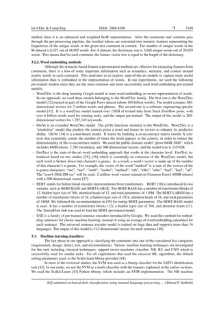 Int J Elec & Comp Eng ISSN: 2088-8708 ❒ 2149
method since it is an enhanced and weighted BoW representation. After the comments and commits pass
through the pre-processing pipeline, the resulted tokens are converted into numeric features representing the
frequencies of the unique words in the given text comment or commit. The number of unique words in the
M-dataset is 6,327 out of 44,895 words. For A-dataset, the dictionary size is 3,948 unique words out of 20,929
words. This means that for each comment, the feature vector size is equal to the length of the dictionary.
3.2.2. Word embedding methods
Although the syntactic-based feature representation methods are effective for extracting features from
comments, there is a loss of some important information such as semantics, structure, and context around
nearby words in each comment. This motivates us to explore state-of-the-art models to capture more useful
information than is embedded in the representation of words. In our experiments, we used the following
pre-trained models since they are the most common and most successfully used word embedding pre-trained
models:
− Word2Vec is the deep learning Google model to train word embedding or vector representation of words.
In our approach, we used three models belonging to the Word2Vec family. The first one is the Word2Vec
model [32] trained on part of the Google News dataset (about 100 billion words). The model contains 300-
dimensional vectors for 3 million words and phrases. The second one is a software engineering-specific
model [33]. It is a word2vec model trained over 15GB of textual data from Stack Overflow posts, with
over 6 billion words used for training tasks, and the output pre-trained. The output of the model is 200-
dimensional vectors for 1,787,145 keywords.
− GloVe is an extended Word2Vec model. The gloVe functions similarly to the Word2Vec. Word2Vec is a
“predictive” model that predicts the context given a word and learns its vectors to enhance its predictive
ability. GloVe [34] is a count-based model. It learns by building a co-occurrence matrix (words X con-
text) that essentially counts the number of times the word appears in the context, in order to reduce the
dimensionality of the co-occurrence matrix. We used the public domain model “glove.840B.300d”, which
includes 840B tokens, 2.2M vocabulary, and 300-dimensional vectors, and the model size is 2.03 GB.
− FastText is the state-of-the-art word embedding approach that works at the character level. FastText in-
troduced based on two studies [35], [36] which is essentially an extension of the Word2vec model, but
each word is broken down into character n-grams. As a result, a word’s vector is made up of the number
of this character’s n-grams. For example, the vector of the word “method” is a sum of the vectors of the
n-grams characters: “me”, “met”, ”meth”, ”metho”, ”method”, “eth”, “etho”, ”etho”, “hod”, ”hod”, ”od”.
The “crawl-300d-2M.vec” will be used: 2 million word vectors trained on Common Crawl (600B tokens)
with a 300-dimensional vector [37].
− BERT stands for bidirectional encoder representations from transformers. BERT [38] is introduced in two
variants, such as BERT-BASE and BERT-LARGE. The BERT-BASE has a number of transformer blocks of
12, hidden layer size of 768, attention heads of 12, and total parameters of 110M. The BERT-LARGE has a
number of transformer blocks of 24, a hidden layer size of 1024, attention heads of 16, and total parameters
of 340M. We followed the recommendation in [39] for tuning BERT parameters. The BERT-BASE model
is used. It has a number of transformer blocks (12), a hidden layer size of 768, and attention heads (12).
The TensorFlow hub was used to load the BERT pre-trained model.
− USE is a family of pre-trained sentence encoders introduced by Google. We used this method for embed-
ding sentences for classic machine learning, instead of using an average of word embedding calculated for
each sentence. The universal sentence encoder model is trained on huge data and supports more than 16
languages. The output of this model is 512-dimensional vectors for each sentence [40].
3.3. Machine learning classifiers
The last phase in our approach is classifying the comments into one of the considered five categories
(requirement, design, defect, test, and documentation). Various machine learning techniques are investigated
for this task including classical techniques; support vector machines classifier, NB, RF, and CNN which is
successfully used for similar tasks. For all experiments that used the classical ML algorithms, the default
setting parameters used, as the Scikit-learn library provided [41].
In most of the reviewed studies, the SVM was used as a binary classifier for the SATD identification
task [42]. In our study, we use the SVM as a multi-classifier with the features explained in the earlier sections.
We used the Scilkit-Learn [43] Python library, which includes an SVM implementation. The NB machine
Self-admitted technical debt classification using natural language processing ... (Ahmed F. Sabbah)
 