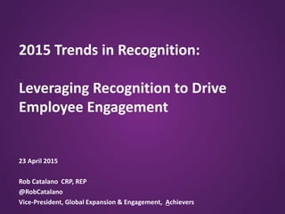 2015 Trends in Recognition:
Leveraging Recognition to Drive
Employee Engagement
23 April 2015
Rob Catalano CRP, REP
@RobCatalano
Vice-President, Global Expansion & Engagement, Achievers
 
