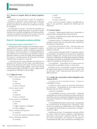 Diretrizes
Diretrizes da Sociedade Brasileira de Cardiologia sobre
Análise e Emissão de Laudos Eletrocardiográficos (2009)
Arq Bras Cardiol 2009; 93(3 supl.2): 1-19
10.7. Normas na suspeita clínica de doença isquêmica
aguda
a) Rapidez na execução do exame de emergência
- Conforme as diretrizes sobre conduta nas síndromes
coronarianas isquêmicas, o paciente deve obter o resultado
do ECG nos primeiros 10 minutos de sua admissão no serviço
de emergência.
b) Reavaliação do traçado - Até 50% dos portadores de
doença isquêmica aguda apresentam seu primeiro traçado
normal ou sem características diagnósticas, devendo, portanto,
o traçado ser repetido no mínimo uma vez após 2 horas de
observação clínica em todo portador de dor torácica.
Parte XI - Estimulação cardíaca artificial
11. Estimulação cardíaca artificial (ECA)72,73,74,75
A identificação eletrocardiográfica de estimulação cardíaca
artificial (ECA) é comum a todos os dispositivos cardíacos
eletrônicos implantáveis (DCEI) atualmente disponíveis
(marcapassos, ressincronizadores e cardiodesfibriladores),
não sendo possível, na maioria das vezes, identificar o tipo de
dispositivo apenas por meio do traçado eletrocardiográfico.
No entanto, o reconhecimento de disfunções da função
antibradicardia é exequível e necessário.
A normatização dos termos utilizados para descrever as
operações dos sistemas de ECA segue uma padronização
internacional idealizada pela North American Society of
Pacing and Electrophysiology (NASPE) e pelo British Pacing
and Electrophysiology Group (BPEG)70
; por isso, alguns termos
consagrados são utilizados no idioma Inglês.
11.1. Código de 5 letras
1ª letra: câmara estimulada
	 O: nenhuma
	 A: átrio
	 V: ventrículo
	 D: átrio e ventrículo
2ª letra: câmara sentida
	 O: nenhuma
	 A: átrio
	 V: ventrículo
	 D: átrio e ventrículo
3ª letra: resposta à sensibilidade
	 O: nenhuma
	 I: inibir
	 T: “trigger” (disparar, ou deflagrar)
	 D: inibir e deflagrar
4ª letra: modulação de frequência
	 O: nenhuma
	 R: sensor de variação de frequência ativado
5ª letra: estimulação multissítio
	 O: nenhuma
	 A: atrial
	 V: ventricular
	 D: atrial e ventricular
O uso correto do presente código é exemplificado na
Figura 1, que apresenta o algoritmo de identificação dos
dispositivos.
11.2. Termos básicos
a) Espícula - Representação gráfica que corresponde ao
estímulo elétrico produzido pelo sistema de ECA;
b) Captura - Despolarização tecidual artificial (provocado
pela emissão de espícula);
c) Frequência básica - É a frequência em que o marcapasso
estimula o coração (átrio e/ou ventrículo) sem a interferência
de batimentos espontâneos;
d) Intervalo atrioventricular (IAV) - Intervalo entre uma
atividade atrial espontânea (sentida) ou estimulada e o
estímulo ventricular;
e) Limite máximo de frequência (LMF) - É a frequência máxima
de estimulação. Nos geradores de câmara única a frequência
máxima é atingida com a ativação do sensor de variação de
frequência; nos geradores de câmara dupla a frequência máxima
é alcançada em resposta à sensibilidade atrial (frequência das
ondas P) ou também por ativação do sensor;
f) Sensibilidade - Capacidade de reconhecimento de
eventos elétricos espontâneos atriais ou ventriculares.
g) Inibição normal - Corresponde à ausência de emissão
da espícula pelo gerador de pulsos quando o canal atrial
ou ventricular “sente” respectivamente uma onda P ou um
QRS espontâneo.
11.3. Análise das características eletrocardiográficas dos
sistemas de ECA
a) Sistema de ECA normofuncionante - Captura e
sensibilidade normais;
b) Perda de captura atrial e/ou ventricular (intermitente
ou persistente) - Incapacidade de uma espícula provocar
despolarização da câmara estimulada;
c) Falha de sensibilidade
c.1) Sensibilidade excessiva (“oversensing”) - Exagerada
sensibilidade que resulta na identificação equivocada de um
sinal elétrico que não corresponde à despolarização da câmara
relacionada (interferência eletromagnética, miopotenciais,
onda T, etc);
c.2)Sensibilidadediminuída(“undersensing”)-Incapacidade
de reconhecimento da despolarização espontânea. Pode
ocorrer por programação inadequada ou por modificações
da captação do sinal intrínseco (o sistema não “enxerga” a
onda P ou o QRS).
d) Batimentos de fusão - Correspondem à ativação artificial
do tecido cardíaco de forma simultânea à despolarização
espontânea, provocando complexos híbridos. No caso
de eventos ventriculares, uma espícula de marcapasso é
acompanhada de QRS, cujas características morfológicas são
12
diretriz_ECG.indd 12 25/8/2009 10:00:56
 