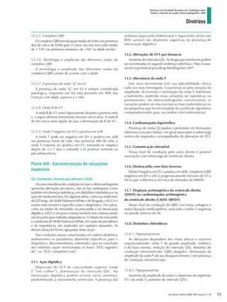 Diretrizes
Diretrizes da Sociedade Brasileira de Cardiologia sobre
Análise e Emissão de Laudos Eletrocardiográficos 2009
Arq Bras Cardiol 2009; 93(3 supl.2): 1-19
12.2.5. Complexo QRS
O complexo QRS tem duração média de 0,06s nos primeiros
dias de vida e de 0,09s após 15 anos; seu eixo tem valor médio
de +120° nas primeiras semanas e de +60° na idade escolar.
12.2.6. Morfologia e amplitude das diferentes ondas do
complexo QRS
A morfologia e amplitude das diferentes ondas do
complexo QRS variam de acordo com a idade.
12.2.7. A presença de onda “q” em V1
A presença de onda “q” em V1 é sempre considerada
patológica, enquanto em V6 está presente em 90% das
crianças com idade superior a 1 mês.
12.2.8. Onda R de V1
A onda R de V1 cresce ligeiramente durante o primeiro mês
e, a seguir, diminui lentamente durante vários anos. A onda R
de V6 cresce mais rápido do que a diminuição da R de V1.
12.2.9. Onda T negativa em D1 e positiva em aVR
A onda T pode ser negativa em D1 e positiva em aVR
nas primeiras horas de vida. Nas primeiras 48h de vida, a
onda T costuma ser positiva em V1, tornando-se negativa
depois de 3 a 7 dias e voltando a se positivar somente na
pré-adolescência.
Parte XIII - Caracterização de situações
especiais
13. Condições clínicas que alteram o ECG
Háumamiscelâneadecondiçõesemqueoeletrocardiograma
apresenta alterações peculiares, não só nas cardiopatias como
também em doenças sistêmicas, em distúrbios metabólicos e na
ação de medicamentos. Em algumas delas, como nas síndromes
do QT longo, de Wolff-Parkinson-White e de Brugada, o ECG é o
exame mais sensível e específico para o diagnóstico. Em outras,
como no infarto do miocárdio, na pericardite e na intoxicação
digitálica,oECGéumpoucomenossensível,mascontinuasendo
um dos principais métodos diagnósticos. O infarto do miocárdio
e a síndrome de Wolff-Parkinson-White, em razão da prevalência
e da importância, são analisados em capítulos separados. As
demais situações foram agrupadas nesta seção.
Nas condições abaixo relacionadas em ordem alfabética,
analisaremos os parâmetros altamente específicos para o
diagnóstico. Recomendamos, entretanto, que na conclusão
dos relatórios sejam mencionadas as frases “ECG sugestivo
de”, ou “ECG compatível com”.
13.1. Ação digitálica
Depressão de ST-T de concavidade superior (onda
T “em colher”); diminuição do intervalo QTc. Na
intoxicação digitálica podem ocorrer várias arritmias,
predominando a extrassistolia ventricular. A presença das
arritmias taquicardia bidirecional e taquicardia atrial com
BAV variável são altamente sugestivas da presença de
intoxicação digitálica.
13.2. Alterações de ST-T por fármacos
Aumento do intervalo QTc. As drogas que interferem podem
ser encontradas no seguinte endereço eletrônico: http://www.
azcert.org/medical-pros/drug-lists/drug-lists.cfm82
.
13.3. Alternância da onda T
Esta nova ferrramenta tem sua aplicabilidade clínica
cada vez mais investigada. Caracteriza-se pela variação da
amplitude, do formato e orientação da onda T, batimento
a batimento, podendo essas variações ser episódicas ou
permanentes. Ao eletrocardiograma convencional, as
variações podem ser macroscópicas (macroalternância) ou
tão pequenas que há necessidade do auxílio de algoritmos
computadorizados para sua análise (microalternância).
13.4. Cardiomiopatia hipertrófica
Presença de ondas Q rápidas e profundas em derivações
inferiores e/ou precordiais, em geral associadas à sobrecarga
ventricular esquerda e acompanhadas de alterações de ST-T.
13.5. Comunicação interatrial
Atraso final de condução pelo ramo direito e possível
associação com sobrecarga do ventrículo direito.
13.6. Dextrocardia com Situs Inversus
Onda P negativa em D1 e positiva em aVR; complexos QRS
negativos em D1 e aVL e progressivamente menores de V1 a
V6 (o que a diferencia da troca de eletrodos de MMSS).
13.7. Displasia arritmogênica do ventrículo direito
(DAVD) ou cardiomiopatia arritmogênica
do ventrículo direito (CAVD) ARVD/C
Atraso final da condução do QRS com baixa voltagem e
maior duração (onda epsílon), associado a ondas T negativas
na parede anterior do VE.
13.8. Distúrbios eletrolíticos
13.8.1. Hiperpotassemia
As alterações dependem dos níveis séricos e ocorrem
sequencialmente: onda T de grande amplitude, simétrica
e de base estreita; redução do intervalo QTc; distúrbio de
condução intraventricular (QRS alargado); diminuição da
amplitude da onda P até seu desaparecimento, com presença
de condução sinoventricular.
13.8.2. Hipopotassemia
Aumento da amplitude da onda U; depressão do segmento
ST e da onda T; aumento do intervalo QTU.
15
diretriz_ECG.indd 15 25/8/2009 10:00:58
 