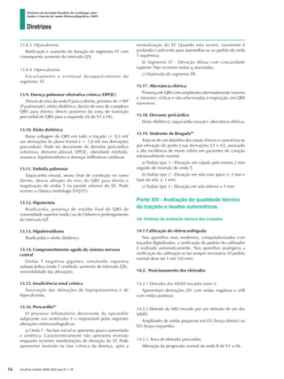 Diretrizes
Diretrizes da Sociedade Brasileira de Cardiologia sobre
Análise e Emissão de Laudos Eletrocardiográficos (2009)
Arq Bras Cardiol 2009; 93(3 supl.2): 1-19
13.8.3. Hipocalcemia
Retificação e aumento da duração do segmento ST com
consequente aumento do intervalo QTc.
13.8.4. Hipercalcemia
Encurtamento e eventual desaparecimento do
segmento ST.
13.9. Doença pulmonar obstrutiva crônica (DPOC)
Desvio do eixo da onda P para a direita, próximo de +90º
(P pulmonale); efeito dielétrico; desvio do eixo do complexo
QRS para direita; desvio posterior da zona de transição
precordial do QRS para a esquerda (rS de V1 a V6).
13.10. Efeito dielétrico
Baixa voltagem do QRS em todo o traçado ( 0,5 mV
nas derivações do plano frontal e  1,0 mV nas derivações
precordiais). Pode ser decorrente de derrame pericárdico
volumoso, derrame pleural, DPOC, obesidade mórbida,
anasarca, hipotireoidismo e doenças infiltrativas cardíacas.
13.11. Embolia pulmonar
Taquicardia sinusal, atraso final de condução no ramo
direito, desvio abrupto do eixo do QRS para direita e
negativação de ondas T na parede anterior do VE. Pode
ocorrer a clássica morfologia S1Q3T3.
13.12. Hipotermia
Bradicardia, presença de entalhe final do QRS de
convexidade superior (onda J ou de Osborn) e prolongamento
do intervalo QT.
13.13. Hipotireoidismo
Bradicardia e efeito dielétrico.
13.14. Comprometimento agudo do sistema nervoso
central
Ondas T negativas gigantes, simulando isquemia
subepicárdica (onda T cerebral); aumento do intervalo QTc;
reversibilidade das alterações.
13.15. Insuficiência renal crônica
Associação das alterações de hiperpotassemia e de
hipocalcemia.
13.16. Pericardite83
O processo inflamatório decorrente da epicardite
subjacente nos ventrículos é o responsável pelas seguintes
alterações eletrocardiográficas:
a) Onda T - Na fase inicial se apresenta pouco aumentada
e simétrica. Caracteristicamente não apresenta inversão
enquanto ocorrem manifestações de elevação do ST. Pode
apresentar inversão na fase crônica da doença, após a
normalização do ST. Quando esta ocorre, raramente é
profunda o suficiente para assemelhar-se ao padrão da onda
T isquêmica;
b) Segmento ST - Elevação difusa com concavidade
superior. Não ocorrem ondas q associadas;
c) Depressão do segmento PR.
13.17. Alternância elétrica
Presença de QRS com amplitudes alternadamente maiores
e menores, cíclicas e não relacionadas à respiração, em QRS
sucessivos.
13.18. Derrame pericárdico
Efeito dielétrico, taquicardia sinusal e alternância elétrica.
13.19. Síndrome de Brugada84
Trata-se de um distúrbio dos canais iônicos e caracteriza-se
por elevação do ponto J nas derivações V1 e V2, associado
a alta incidência de morte súbita em pacientes de coração
estruturalmente normal.
a) Padrão tipo 1 - Elevação em cúpula pelo menos 2 mm
seguido de inversão de onda T;
b) Padrão tipo 2 - Elevação em sela com ápice ≥ 2 mm e
base da sela ≥ 1 mm;
c) Padrão tipo 3 - Elevação em sela inferior a 1 mm.
Parte XIV - Avaliação da qualidade técnica
do traçado e laudos automáticos
14. Critérios de avaliação técnica dos traçados
14.1 Calibração do eletrocardiógrafo
Nos aparelhos mais modernos, computadorizados com
traçados digitalizados, a verificação do padrão do calibrador
é realizada automaticamente. Nos aparelhos analógicos a
verificação da calibração se faz sempre necessária. O padrão
normal deve ter 1 mV (10 mm).
14.2. Posicionamento dos eletrodos
14.2.1 Eletrodos dos MMSS trocados entre si
Apresentam derivações D1 com ondas negativas e aVR
com ondas positivas.
14.2.2 Eletrodo do MID trocado por um eletrodo de um dos
MMSS
Amplitudes de ondas pequenas em D2 (braço direito) ou
D3 (braço esquerdo).
14.2.3. Troca de eletrodos precordiais
Alteração da progressão normal da onda R de V1 a V6.
16
diretriz_ECG.indd 16 25/8/2009 10:00:58
 