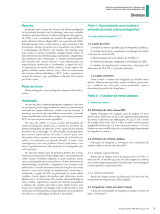 Diretrizes
Diretrizes da Sociedade Brasileira de Cardiologia sobre
Análise e Emissão de Laudos Eletrocardiográficos 2009
Arq Bras Cardiol 2009; 93(3 supl.2): 1-19
Resumo
Realizado pelo Grupo de Estudos de Eletrocardiografia
da Sociedade Brasileira de Cardiologia, este novo trabalho
atualiza a primeira diretriz do eletrocardiograma de repouso,
de 2003, com o resultado da reunião de especialistas de
todo o Brasil em Pouso Alegre (MG), em novembro de 2008.
Visando agregar mais conhecimento a esta centenária e fiel
ferramenta, sempre presente nos consultórios dos clínicos
e cardiologistas do Brasil e do mundo, são trazidas para
esta versão as muitas novidades surgidas desde então. O
descobrimento da eletrofisiologia, facilitando o diagnóstico
das arritmias mais sofisticadas, o estudo pormenorizado
das funções dos canais iônicos e suas repercussões na
repolarização ventricular e, finalmente, o papel do ECG
na prevenção da morte súbita cardíaca, foram alguns dos
ganhos obtidos nestes últimos anos, além da transmissão
dos exames eletrocardiológicos (ECG, holter, ergometria)
através da internet, que possibilitou a difusão dos exames
por todo o país.
Palavras-chave
Eletrocardiografia, vetorcardiografia, isquemia miocárdica,
infarto.
Introdução
No ano de 2002 o eletrocardiograma completou 100 anos
da sua descrição inicial por Einthoven, sendo a comemoração
realizada em Leiden (Holanda), cidade natal do inventor. A
presença no evento de especialistas renomados, trazendo
novas contribuições utilizando o antigo, mas sempre presente
ECG, foi uma surpresa muito agradável.
No ano de 2003, o nosso Grupo de Estudos de
Eletrocardiografia publicava a primeira diretriz do
eletrocardiograma de repouso, com o apoio da Sociedade
Brasileira de Cardiologia. As dificuldades foram grandes,
pois reunir especialistas de todo o Brasil para uma
discussão sobre o assunto, teoricamente já conhecido por
todos, era realmente um grande desafio. A todo custo
conseguimos criar uma primeira diretriz balizadora, com
vários questionamentos das posições já consagradas por
outros grupos.
No decorrer destes anos da primeira diretriz até a nossa
memorável reunião em Pouso Alegre (MG), em novembro de
2008, muitas novidades surgiram, as quais poderão, assim,
estar contempladas nesta nova diretriz. O descobrimento da
eletrofisiologia, facilitando o diagnóstico das arritmias mais
sofisticadas, o estudo pormenorizado das funções dos canais
iônicos e suas repercussões na repolarização ventricular e,
finalmente, o papel do ECG na prevenção da morte súbita
cardíaca, foram alguns dos ganhos que obtivemos nestes
últimos anos. A transmissão dos exames eletrocardiológicos
(ECG, holter, ergometria) através da internet possibilitou
a difusão dos exames por todo o país. Desta forma, este
nosso novo trabalho visa agregar mais conhecimento a esta
centenária e fiel ferramenta, sempre presente nos consultórios
dos clínicos e cardiologistas do Brasil e do mundo.
Parte I - Normatização para análise e
emissão do laudo eletrocardiográfico1
1. Laudo eletrocardiográfico1, 2, 3
1.1. Laudo descritivo
a) Análise do ritmo e quantificação da frequência cardíaca;
b) Análise da duração, amplitude e morfologia da onda P
e duração do intervalo PR;
c) Determinação do eixo elétrico de P, QRS e T;
d) Análise da duração, amplitude e morfologia do QRS;
e) Análise da repolarização ventricular e descrição das
alterações do ST-T, QT e U quando presentes.
1.2. Laudo conclusivo
Deve conter a síntese dos diagnósticos listados nesta
diretriz. Abreviaturas em laudos, textos científicos, protocolos,
etc., poderão ser utilizadas, entre parênteses, após a
denominação padrão de diagnóstico.
Parte II - A análise do ritmo cardíaco
2. Análise da onda P
2.1. Definição do ritmo sinusal (RS)
Ritmo fisiológico do coração, que se origina no átrio
direito alto, observado no ECG de superfície pela presença
de ondas P positivas nas derivações D1, D2 e aVF. O eixo
de P pode variar entre -30° e +90°. A onda P normal possui
amplitude máxima de 2,5 mm e duração inferior a 110 ms.
Podem ocorrer modificações de sua morfologia dependentes
da frequência cardíaca.
2.2. Definição de arritmia cardíaca
Alteração da frequência, formação e/ou condução do
impulso elétrico através do miocárdio.4
2.2.1. Arritmia supraventricular
Ritmo que se origina acima da junção entre o nó AV e o
feixe de His. A identificação do local de origem da arritmia
será usada sempre que possível. Quando não, será empregado
o termo genérico supraventricular.
2.2.2. Arritmia ventricular
Ritmo de origem abaixo da bifurcação do feixe de His,
habitualmente expressa por QRS alargado.
2.3. Frequência e ritmo da onda P sinusal
A faixa de normalidade da frequência cardíaca é entre 50
bpm e 100 bpm5,6,7
.

diretriz_ECG.indd 3 25/8/2009 10:00:55
 