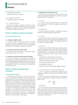 Diretrizes
Diretrizes da Sociedade Brasileira de Cardiologia sobre
Análise e Emissão de Laudos Eletrocardiográficos (2009)
Arq Bras Cardiol 2009; 93(3 supl.2): 1-19
2.3.1. Bradicardia sinusal (BS)
Frequências inferiores a 50 bpm.
2.3.2. Taquicardia sinusal (TS)
Frequências superiores a 100 bpm.
2.3.3. - Arritmia sinusal (AS)
Geralmente fisiológica, depende do sistema nervoso
autônomo, e caracteriza-se pela variação do ritmo sinusal. A
variação fásica é a relacionada com o movimento respiratório
e a não fásica não possui essa relação.
Parte III - Análise da ativação ventricular
3. Ativação ventricular normal
3.1. Definição do QRS normal
O complexo QRS é dito normal quando a duração
for inferior a 120 ms e amplitude entre 5 e 20 mm nas
derivações do plano frontal e entre 10 e 30 mm nas derivações
precordiais, com orientação normal do eixo elétrico8,9
.
3.2. Eixo elétrico normal no plano frontal
Os limites normais do eixo elétrico do coração no plano
frontal situam-se entre -30° e +90°.
3.3. Ativação ventricular normal no plano horizontal
Tem como característica a transição da morfologia rS,
característico de V1, para o padrão qR típico do V6, com o r
aumentando progressivamente de tamanho até o máximo em
V5 e o S progressivamente se reduzindo até V6. Os padrões
intermediários de RS (zona de transição) habitualmente
ocorrem em V3 e V4.	
Parte IV - Análise da repolarização
ventricular
4. Repolarização ventricular
A análise da repolarização ventricular através do
ECG é extremamente complexa, pois esta representa a
interação de vários sistemas capazes de se expressarem nos
segmentos e ondas elétricas. O fenômeno da repolarização
ganhou maior notoriedade ao trazer contribuições para a
estratificação de risco de eventos arrítmicos graves e morte
súbita. Os grandes avanços nas últimas décadas foram
as definições da dispersão da repolarização ventricular,
marcador da recuperação não uniforme da excitabilidade
miocárdica e o reconhecimento da macro ou da micro
alternância cíclica da onda T. Deve-se considerar como
alterações da repolarização ventricular as modificações
significativas na polaridade, na duração, na morfologia dos
fenômenos elétricos abaixo relacionados:
4.1. Repolarização ventricular normal
Período entre o final do QRS e o final da onda T ou da
onda U, quando presente. Dentro deste período, os seguintes
elementos devem ser analisados:
4.1.1. Ponto J
É o ponto final da inscrição do QRS em sua interseção
com o segmento ST. É útil para o diagnóstico dos desníveis
do segmento ST.
4.1.2. Segmento ST
Período normalmente isoelétrico, nivelado em relação à
linha de base determinada pelo segmento PR.
4.1.3. Onda T
Onda assimétrica de início mais lento e final mais rápido,
positiva em quase todas as derivações, habitualmente com
polaridade semelhante à do QRS e de amplitude equivalente
a cerca de 10% a 30% do QRS.
4.1.4. Onda U
Última e menor deflexão do ECG que, quando presente,
inscreve-se logo após a onda T e antes da P do ciclo seguinte,
de igual polaridade à T precedente e de amplitude entre 5%
e 25% da mesma, na maioria das vezes. Geralmente visível
apenas em frequências cardíacas baixas, tem sua gênese
atribuída a:
a) Repolarização tardia das fibras de Purkinje;
b) Repolarização demorada dos músculos papilares;
c) Potenciais residuais tardios do septo;
d) Acoplamento eletromecânico;
e) Atividade das células M;
f) Pós-potenciais de atividade gatilho (“triggered activity”).
4.1.5. Intervalo QT (QT) e intervalo QT corrigido (QTc)
a) QT - É a medida do início do QRS ao término da onda
T, portanto representa a duração total da atividade elétrica
ventricular;
b) QTc - Como o QT é variável de acordo com a frequência
cardíaca, habitualmente é corrigido (QTc) pela fórmula de
Bazzet, onde
QTc = QT*
√RR
*
QT medido.
Os valores do QT e QTc não precisam ser registrados no
laudo, mas sempre devem ter sua normalidade verificada. Os
valores para o QTc variam com o sexo e são aceitos como
normais até o máximo de 0,45s (450ms) para homens e 0,47s
(470ms) para mulheres. Para crianças, o limite superior do
normal é de 0,46s (460ms)10
.

diretriz_ECG.indd 4 25/8/2009 10:00:55
 
