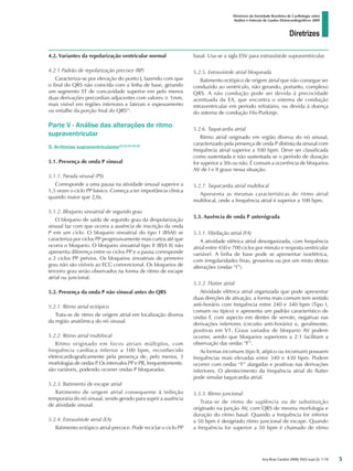 Diretrizes
Diretrizes da Sociedade Brasileira de Cardiologia sobre
Análise e Emissão de Laudos Eletrocardiográficos 2009
Arq Bras Cardiol 2009; 93(3 supl.2): 1-19
4.2. Variantes da repolarização ventricular normal
4.2.1 Padrão de repolarização precoce (RP)
Caracteriza-se por elevação do ponto J, fazendo com que
o final do QRS não coincida com a linha de base, gerando
um segmento ST de concavidade superior em pelo menos
duas derivações precordiais adjacentes com valores ≥ 1mm,
mais visível em regiões inferiores e laterais e espessamento
ou entalhe da porção final do QRS11
.
Parte V - Análise das alterações de ritmo
supraventricular
5. Arritmias supraventriculares12,13,14,15,16
5.1. Presença de onda P sinusal
5.1.1. Parada sinusal (PS)
Corresponde a uma pausa na atividade sinusal superior a
1,5 vezes o ciclo PP básico. Começa a ter importância clínica
quando maior que 2,0s.
5.1.2. Bloqueio sinoatrial de segundo grau
O bloqueio de saída de segundo grau da despolarização
sinusal faz com que ocorra a ausência de inscrição da onda
P em um ciclo. O bloqueio sinoatrial do tipo I (BSAI) se
caracteriza por ciclos PP progressivamente mais curtos até que
ocorra o bloqueio. O bloqueio sinoatrial tipo II (BSA II) não
apresenta diferença entre os ciclos PP e a pausa corresponde
a 2 ciclos PP prévios. Os bloqueios sinoatriais de primeiro
grau não são visíveis ao ECG convencional. Os bloqueios de
terceiro grau serão observados na forma de ritmo de escape
atrial ou juncional.
5.2. Presença da onda P não sinusal antes do QRS
5.2.1. Ritmo atrial ectópico
Trata-se de ritmo de origem atrial em localização diversa
da região anatômica do nó sinusal.
5.2.2. Ritmo atrial multifocal
Ritmo originado em focos atriais múltiplos, com
frequência cardíaca inferior a 100 bpm, reconhecido
eletrocardiograficamente pela presença de, pelo menos, 3
morfologias de ondas P. Os intervalos PP e PR, frequentemente,
são variáveis, podendo ocorrer ondas P bloqueadas.
5.2.3. Batimento de escape atrial
Batimento de origem atrial consequente à inibição
temporária do nó sinusal, sendo gerado para suprir a ausência
de atividade sinusal.
5.2.4. Extrassístole atrial (EA)
Batimento ectópico atrial precoce. Pode reciclar o ciclo PP
basal. Usa-se a sigla ESV para extrassístole supraventricular.
5.2.5. Extrassístole atrial bloqueada
Batimento ectópico de origem atrial que não consegue ser
conduzido ao ventrículo, não gerando, portanto, complexo
QRS. A não condução pode ser devida à precocidade
acentuada da EA, que encontra o sistema de condução
intraventricular em período refratário, ou devida à doença
do sistema de condução His-Purkinje.
5.2.6. Taquicardia atrial
Ritmo atrial originado em região diversa do nó sinusal,
caracterizado pela presença de onda P distinta da sinusal com
frequência atrial superior a 100 bpm. Deve ser classificada
como sustentada e não sustentada se o período de duração
for superior a 30s ou não. É comum a ocorrência de bloqueios
AV de I e II graus nessa situação.
5.2.7. Taquicardia atrial multifocal
Apresenta as mesmas características do ritmo atrial
multifocal, onde a frequência atrial é superior a 100 bpm.
5.3. Ausência de onda P anterógrada
5.3.1. Fibrilação atrial (FA)
A atividade elétrica atrial desorganizada, com frequência
atrial entre 450 e 700 ciclos por minuto e resposta ventricular
variável. A linha de base pode se apresentar isoelétrica,
com irregularidades finas, grosseiras ou por um misto destas
alterações (ondas “f”).
5.3.2. Flutter atrial
Atividade elétrica atrial organizada que pode apresentar
duas direções de ativação; a forma mais comum tem sentido
anti-horário com frequência entre 240 e 340 bpm (Tipo I,
comum ou típico) e apresenta um padrão característico de
ondas F, com aspecto em dentes de serrote, negativas nas
derivações inferiores (circuito anti-horário) e, geralmente,
positivas em V1. Graus variados de bloqueio AV podem
ocorrer, sendo que bloqueios superiores a 2:1 facilitam a
observação das ondas “F”.
As formas incomuns (tipo II, atípico ou incomum) possuem
frequências mais elevadas entre 340 e 430 bpm. Podem
ocorrer com ondas “F” alargadas e positivas nas derivações
inferiores. O alentecimento da frequência atrial do flutter
pode simular taquicardia atrial.
5.3.3. Ritmo juncional
Trata-se de ritmo de suplência ou de substituição
originado na junção AV, com QRS de mesma morfologia e
duração do ritmo basal. Quando a frequência for inferior
a 50 bpm é designado ritmo juncional de escape. Quando
a frequência for superior a 50 bpm é chamado de ritmo

diretriz_ECG.indd 5 25/8/2009 10:00:55
 