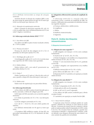 Diretrizes
Diretrizes da Sociedade Brasileira de Cardiologia sobre
Análise e Emissão de Laudos Eletrocardiográficos 2009
Arq Bras Cardiol 2009; 93(3 supl.2): 1-19
8.4.4. Deflexão intrinsecóide ou tempo de ativação
ventricular
Aumento discreto na duração do complexo QRS à custa
de maior tempo de aparecimento do ápice do R (maior que
0,04s) nas derivações que observam o VE.
8.4.5. Alterações de repolarização ventricular
Onda T achatada nas derivações esquerdas (D1, aVL, V5
e V6) ou padrão tipo strain (infradesnivelamento do ST com
onda T negativa e assimétrica).
8.5. Sobrecarga ventricular direita (SVD)41,44,45,46,47
8.5.1. Eixo elétrico de QRS
Eixo elétrico de QRS no plano frontal, localizado à direita
de +110º no adulto.
8.5.2. Presença de onda R
Presença de onda R de alta voltagem em V1 e V2 e S
profundas nas derivações opostas (V5 e V6).
8.5.3. Morfologia qR ou qRs em V1
A morfologia qR ou qRs em V1, ou V1 e V2, é um dos sinais
mais específicos de SVD e traduz maior gravidade.
8.5.4. Padrão trifásico
Padrão trifásico (rsR’), com onda R‘ proeminente nas
precordiais direitas V1 e V2.
8.5.5. Ondas T
Ondas T positivas em V1 após os 3 dias de vida e até os 6
anos, quando a relação R/S nessa derivação é maior que 1.
8.5.6. Padrão strain
Padrão strain de repolarização nas precordiais direitas.
8.6. Sobrecarga biventricular
a) Eixo elétrico de QRS no plano frontal desviado para a
direita, associado a critérios de voltagem para SVE;
b) ECG típico de SVD, associado a um ou mais dos seguintes
elementos:
b.1) Ondas Q profundas em V5 e V6 e nas derivações
inferiores;
b.2) R de voltagem aumentada em V5 e V6;
b.3) S de V1 + R de V5 e V6 com critério positivo de
Sokolow;
b.4) Deflexão intrinsecóide em V6 igual ou maior que
0,04s;
c) Complexos QRS isodifásicos amplos, de tipo R/S, nas
precordiais intermediárias de V2 a V4 (fenômeno de Katz-
Wachtel).
8.7. Diagnóstico diferencial do aumento de amplitude do
QRS48
A sobrecarga ventricular é a situação onde mais
comumente ocorre o aumento da amplitude do QRS. No
entanto, o QRS pode estar aumentado em indivíduos normais
nas seguintes situações:
a) Crianças, adolescentes e adultos jovens;
b) Longilíneos;
c) Atletas;
d) Mulheres mastectomizadas;
e) Vagotonia.
Parte IX - Análise dos bloqueios
intraventriculares
9. Bloqueios intraventriculares49,50
9.1. Bloqueio do ramo esquerdo51,52
a) QRS alargados com duração ≥ 0,12s como condição
fundamental;
b) Ausência de “q” em D1, aVL, V5 e V6;
c) Ondas R alargadas e com entalhes e/ou empastamentos
médio-terminais em D1, aVL, V5 e V6;
d) Onda “r” com crescimento lento de V1 a V3, podendo
ocorrer QS;
e) Ondas S alargadas com espessamentos e/ou entalhes
em V1 e V2;
f) Deflexão intrinsecóide em V5 e V6 ≥ 0,05s;
g) Eixo elétrico de QRS entre -30° e + 60°;
h) Depressão de ST e T assimétrica em oposição ao retardo
médio-terminal.
9.2. Bloqueio do ramo direito53,54
a) QRS alargados com duração ≥ 0,12s como condição
fundamental;
b) Ondas S empastadas em D1, aVL, V5 e V6;
c) Ondas qR em aVR com R empastada;
d) rSR’ ou rsR’ em V1 com R’ espessado;
e) Eixo elétrico de QRS variável, tendendo para a direita
no plano frontal;
f) T assimétrica em oposição ao retardo final de QRS.
9.2.1. Atraso final de condução
A expressão atraso final de condução poderá ser usada
quando o distúrbio de condução no ramo direito for muito
discreto. A presença de atrasos finais de condução à direita
pode se expressar pelas ondas R empastadas em aVR e ondas
S em V5 e V6. O atraso final da condução, quando tiver
características definidas e empastamentos evidentes, pode
ser definido como bloqueio divisional do ramo direito e ser
uma variante dos padrões de normalidade.

diretriz_ECG.indd 9 25/8/2009 10:00:56
 