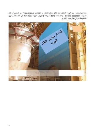 9
‫خالل‬ ‫من‬ ‫النظيف‬ ‫الهواء‬ ‫يمر‬ ، ‫المرشحات‬ ‫بعد‬
‫أو‬ ‫إنتقالي‬ ‫مقطع‬
Transitional section
‫و‬ ،
‫كاتم‬ ‫أو‬ ‫متص‬ُ‫م‬
‫الصوت‬
Sound absorber
‫واالنحناء‬ ،
Bend
‫و‬ ،
)‫(مجرى‬ ‫قناة‬
‫الهواء‬
Air duct
‫الضاغط‬ ‫إلى‬
.
‫ت‬
‫زن‬
‫المنظومة‬
‫حوالي‬
‫(طن‬
220 ton
)
.
 