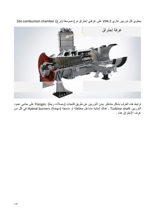 12
‫غاز‬ ‫توربين‬ ‫كل‬ ‫يحتوي‬
‫ي‬
V94.2
‫غرفتي‬ ‫على‬
‫إ‬
‫حتراق‬
‫نوع‬
‫صومعة‬
)‫(برج‬
Silo combustion chamber
‫ب‬ ‫متناظر‬ ‫بشكل‬ ‫الغرف‬ ‫هذه‬ ‫ترتبط‬
‫بدن‬
‫طريق‬ ‫عن‬ ‫التوربين‬
)‫ربط‬ ‫(وصالت‬ ‫فلنجات‬
Flanges
‫عمود‬ ‫جانبي‬ ‫على‬
‫التوربين‬
Turbine shaft
.
‫ثمانية‬ ‫هناك‬
‫مدمجة‬ ‫أو‬ ‫مختلطة‬ ‫مشاعل‬
(
‫مهجنة‬
)
Hybrid burners
‫من‬ ‫كل‬ ‫في‬
‫اإل‬ ‫غرف‬
‫هذه‬ ‫حتراق‬
.
‫إحتراق‬ ‫غرفة‬
 