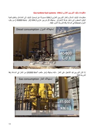 15
‫منظومات‬
‫الغازي‬ ‫التوربين‬ ‫وقود‬
V94.2
Gas turbine fuel systems
‫والغاز‬ ‫السائل‬ ‫الوقود‬ ‫منظومات‬
‫ل‬
‫لتوربين‬
‫الغازي‬
V94.2
‫إلى‬ ‫الوقود‬ ‫توصيل‬ ‫عن‬ ‫مسؤولة‬
‫المشاعل‬
‫كمية‬ ‫وتنظيم‬
‫المحقون‬ ‫الوقود‬
‫إلى‬
‫داخل‬
‫اإل‬ ‫غرفة‬
‫حتراق‬
.
‫غاز‬ ‫توربين‬ ‫كل‬ ‫يستهلك‬
‫ي‬
V94.2
(
‫لتر‬
45000 liters
)
‫من‬
‫وقود‬
‫الديزل‬
Diesel
‫و‬ ‫الساعة‬ ‫في‬
‫فقا‬
‫لشرو‬
‫اآليزو‬ ‫ط‬
ISO
.
‫التوربين‬ ‫كان‬ ‫إذا‬
‫قيد‬
‫التشغيل‬
‫ا‬ ‫على‬
‫فإنه‬ ، ‫لغاز‬
‫يستهلك‬
‫مكعب‬ ‫(متر‬
45000 Nm³
)
‫و‬ ‫الساعة‬ ‫في‬ ‫الغاز‬ ‫من‬
‫فقا‬
‫لشروط‬
ISO
.
‫الغاز‬ ‫إستهالك‬
Gas consumption
‫الديزل‬ ‫إستهالك‬
Diesel consumption
 
