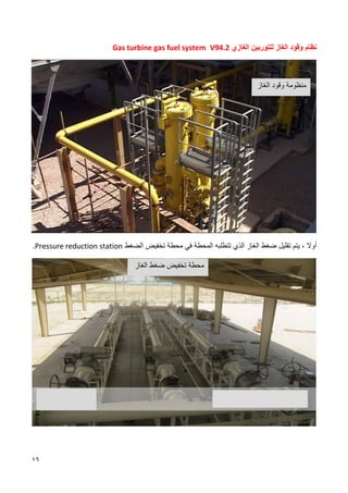 16
‫وقود‬ ‫نظام‬
‫ال‬
‫غاز‬
‫ل‬
‫الغازي‬ ‫لتوربين‬
V94.2
Gas turbine gas fuel system
‫أو‬
‫ال‬
‫الذي‬ ‫الغاز‬ ‫ضغط‬ ‫تقليل‬ ‫يتم‬ ،
‫ت‬
‫تطلبه‬
‫المحطة‬
‫محطة‬ ‫في‬
‫تخفيض‬
‫الضغط‬
Pressure reduction station
.
‫الغاز‬ ‫وقود‬ ‫منظومة‬
‫الغاز‬ ‫ضغط‬ ‫تخفيض‬ ‫محطة‬
 