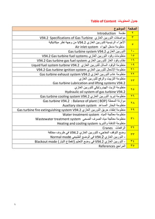 1
‫المحتويات‬ ‫جدول‬
Table of Content
‫الموضوع‬ ‫الصفحة‬
‫مقدمة‬
Introduction 2
‫الغازي‬ ‫التوربين‬ ‫مواصفات‬
V94.2 Specifications of Gas Turbine 3
‫الغازي‬ ‫للتوربين‬ ‫الرئيسية‬ ‫األجزاء‬
V94.2
‫ميكانيكية‬ ‫نظر‬ ‫وجهة‬ ‫من‬
‫الهواء‬ ‫مدخل‬ ‫منظومة‬
Air inlet system
5
‫التوربين‬
‫الغازي‬
Gas turbine system V94.2 10
‫الغازي‬ ‫التوربين‬ ‫وقود‬ ‫منظومات‬
V94.2 Gas turbine fuel systems 15
‫الغازي‬ ‫للتوربين‬ ‫الغاز‬ ‫وقود‬ ‫نظام‬
V94.2 Gas turbine gas fuel system 16
‫الغازي‬ ‫للتوربين‬ ‫السائل‬ ‫الوقود‬ ‫منظومة‬
Liquid fuel system turbine V94.2 19
‫منظومة‬
‫الغازي‬ ‫للتوربين‬ ‫اإلشعال‬
V94.2 Gas turbine ignition system 21
‫الغازي‬ ‫التوربين‬ ‫عادم‬ ‫منظومة‬
Gas turbine exhaust system V94.2 22
‫الغازي‬ ‫للتوربين‬ ‫والرفع‬ ‫التزييت‬ ‫منظومة‬
Gas turbine Lubrication and lifting systems V94.2
23
‫للتوربين‬ ‫الهيدروليكي‬ ‫الزيت‬ ‫منظومة‬
‫الغازي‬
Hydraulic oil system of gas turbine V94.2
25
‫الغازي‬ ‫التوربين‬ ‫تبريد‬ ‫منظومة‬
Gas turbine cooling system V94.2 26
‫المحطة‬ ‫موازنة‬
Gas turbine V94.2 : Balance of plant ( BOP)
‫منظومة‬
‫البخار‬
‫المساعد‬
Auxiliary steam system
28
‫ٳطفاء‬ ‫منظومة‬
‫الغازي‬ ‫التوربين‬ ‫حريق‬
Gas turbine fire extinguishing system V94.2 29
‫المياه‬ ‫معالجة‬ ‫منظومة‬
Water treatment system
‫الصحي‬ ‫الصرف‬ ‫مياه‬ ‫معالجة‬ ‫منظومة‬
Wastewater treatment system
‫والتبريد‬ ‫التدفئة‬ ‫منظومة‬
Heating and cooling system
31
‫الرافعات‬
Cranes 32
‫الغازي‬ ‫للتوربين‬ ‫المفاجيء‬ ‫التوقف‬ ‫وضع‬
V94.2
‫مختلفة‬ ‫ظروف‬ ‫في‬
-
‫الغازي‬ ‫التوربين‬
V94.2
‫الطبيعي‬ ‫الوضع‬ ‫في‬
Normal mode
33
-
‫التوربين‬
‫الغازي‬
V94.2
‫في‬
‫وضع‬
‫التعتيم‬
(
‫إنقطاع‬
‫التيار‬
)
Blackout mode 34
‫المراجع‬
References 35
 