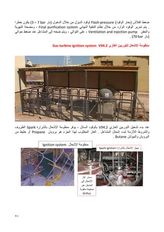 21
‫الفالش‬ ‫ضغط‬
)‫الوقود‬ ‫(بخار‬
Flash-pressure
‫الديزل‬ ‫لوقود‬
‫الدخول‬ ‫خالل‬ ‫من‬
‫(بار‬
3 – 7 bar
)
‫خطرا‬ ‫يكون‬
.
‫الوقود‬ ‫تمرير‬ ‫يتم‬
‫الوارد‬
‫النهائي‬ ‫التنقية‬ ‫نظام‬ ‫خالل‬ ‫من‬
Final purification system
‫التهوية‬ ‫ومضخة‬ ،
‫والحقن‬
Ventilation and injection pump
‫إلى‬ ‫ضخه‬ ‫ويتم‬ ، ‫التوالي‬ ‫على‬ ،
‫المشاعل‬
‫حوالي‬ ‫ضغط‬ ‫عند‬
‫(بار‬
70 bar
)
.
‫الغازي‬ ‫للتوربين‬ ‫اإلشعال‬ ‫منظومة‬
V94.2
Gas turbine ignition system
‫الغازي‬ ‫التوربين‬ ‫تشغيل‬ ‫بدء‬ ‫عند‬
V94.2
‫يوفر‬ ، ‫السائل‬ ‫بالوقود‬
‫منظومة‬
‫بالشر‬ ‫اإلشعال‬
‫ا‬
‫ر‬
‫ة‬
Spark
‫الظروف‬
‫والشروط‬
‫لبدء‬ ‫الالزمة‬
‫إ‬
‫شعال‬
‫المشاعل‬
‫بروبان‬ ‫هو‬ ‫الجزء‬ ‫لهذا‬ ‫المطلوب‬ ‫الغاز‬ .
Propane
‫من‬ ‫خليط‬ ‫أو‬
‫والبيوتان‬ ‫البروبان‬
Butane
.
‫بالشرارة‬ ‫اإلشعال‬ ‫جهاز‬
Spark ignition
‫مسار‬
‫غاز‬
‫إلى‬ ‫اإلشعال‬
‫المشعل‬
‫عبر‬
‫مثقوبة‬ ‫صفيحة‬
Orifice
‫اإلشعال‬ ‫منظومة‬
Ignition system
 