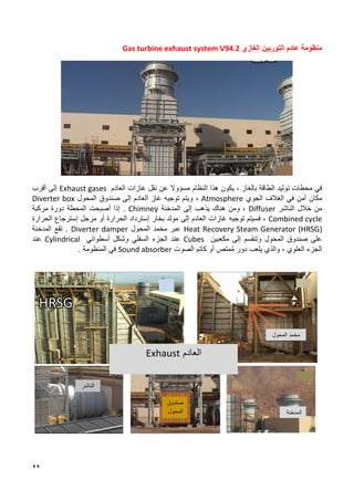 22
‫الغازي‬ ‫التوربين‬ ‫عادم‬ ‫منظومة‬
Gas turbine exhaust system V94.2
‫مسؤو‬ ‫النظام‬ ‫هذا‬ ‫يكون‬ ، ‫بالغاز‬ ‫الطاقة‬ ‫توليد‬ ‫محطات‬ ‫في‬
‫ال‬
‫العادم‬ ‫غازات‬ ‫نقل‬ ‫عن‬
Exhaust gases
‫أقرب‬ ‫إلى‬
‫الجوي‬ ‫الغالف‬ ‫في‬ ‫آمن‬ ‫مكان‬
Atmosphere
‫صندوق‬ ‫إلى‬ ‫العادم‬ ‫غاز‬ ‫توجيه‬ ‫ويتم‬ ،
‫المحول‬
Diverter box
‫ا‬ ‫خالل‬ ‫من‬
‫لناشر‬
Diffuser
‫المدخنة‬ ‫إلى‬ ‫يذهب‬ ‫هناك‬ ‫ومن‬ ،
Chimney
‫أصبح‬ ‫إذا‬ .
‫ت‬
‫المحطة‬
‫مركبة‬ ‫دورة‬
Combined cycle
‫إلى‬ ‫العادم‬ ‫غازات‬ ‫توجيه‬ ‫فسيتم‬ ،
‫بخار‬ ‫مولد‬
‫إ‬
‫الحرارة‬ ‫سترداد‬
‫الحرارة‬ ‫إسترجاع‬ ‫مرجل‬ ‫أو‬
Heat Recovery Steam Generator (HRSG)
‫مخمد‬ ‫عبر‬
‫المحول‬
Diverter damper
‫المدخنة‬ ‫تقع‬ .
‫مكعبين‬ ‫إلى‬ ‫وتنقسم‬ ‫المحول‬ ‫صندوق‬ ‫على‬
Cubes
‫السفلي‬ ‫الجزء‬ ‫عند‬
‫أسطواني‬ ‫وشكل‬
Cylindrical
‫عند‬
‫دور‬ ‫يلعب‬ ‫والذي‬ ، ‫العلوي‬ ‫الجزء‬
‫أو‬ ‫متص‬ُ‫م‬
‫كاتم‬
‫الصوت‬
Sound absorber
‫في‬
‫المنظومة‬
.
‫المحول‬ ‫مخمد‬
‫الناشر‬
‫صندوق‬
‫المحول‬ ‫المدخنة‬
‫العادم‬
Exhaust
 