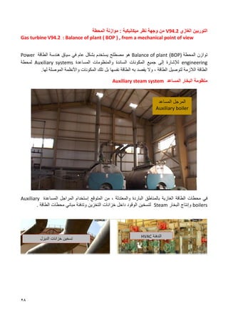 28
‫الغازي‬ ‫التوربين‬
V94.2
‫ميكانيكية‬ ‫نظر‬ ‫وجهة‬ ‫من‬
:
‫موازنة‬
‫المحطة‬
Gas turbine V94.2 : Balance of plant ( BOP ) , from a mechanical point of view
‫المحطة‬ ‫توازن‬
BOP)
)
Balance of plant
‫هندسة‬ ‫سياق‬ ‫في‬ ‫عام‬ ‫بشكل‬ ‫يستخدم‬ ‫مصطلح‬ ‫هو‬
‫الطاقة‬
Power
engineering
‫المكونات‬ ‫جميع‬ ‫إلى‬ ‫لإلشارة‬
‫الساندة‬
‫و‬
‫المنظومات‬
‫المساعدة‬
Auxiliary systems
‫لمحطة‬
‫الطاقة‬ ‫لتوصيل‬ ‫الالزمة‬ ‫الطاقة‬
،
‫وال‬
‫يقصد‬
‫به‬
‫الطاقة‬
‫نفسها‬
‫بل‬
‫تلك‬
‫المكونات‬
‫واألنظمة‬
‫الموصلة‬
‫لها‬
.
‫منظومة‬
‫البخار‬
‫المساعد‬
Auxiliary steam system
‫في‬
‫محطات‬
‫الطاقة‬
‫الغازية‬
‫با‬
‫لمناطق‬
‫الباردة‬
‫والمعتدلة‬
،
‫من‬
‫المتوقع‬
‫ٳ‬
‫ستخدام‬
‫المراجل‬
‫المساعدة‬
Auxiliary
boilers
‫وإنتاج‬
‫البخار‬
Steam
‫لتسخين‬
‫الوقود‬
‫داخل‬
‫خزانات‬
‫التخزين‬
‫وتدفئة‬
‫مباني‬
‫محطات‬
‫الطاقة‬
.
‫المرجل‬
‫المساعد‬
Auxiliary boiler
‫التدفئة‬
HVAC
‫الديزل‬ ‫خزانات‬ ‫تسخين‬
 
