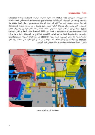 2
‫مقدمة‬
Introduction
‫تعد‬
‫التوربينات‬
‫الغازية‬
(
V94.2 Type 5
)
‫ذات‬
‫القدرة‬
‫المقدرة‬
‫ميكاواط‬ (
162 MW
)
‫وكفاءة‬
Efficiency
(
34.9 %
)
‫واحدة‬
‫من‬
‫التوربينات‬
‫الغازية‬
‫الثقيلة‬
Heavy-duty gas turbines
‫المستخدمة‬
‫في‬
‫محطات‬
‫الطاقة‬
‫الحرارية‬
Thermal power plants
‫ل‬
‫و‬ ‫تحريك‬
‫إ‬
‫دارة‬
‫المولدات‬
generators
.
‫يمكن‬
‫أي‬
‫ض‬
‫ا‬
‫ٳ‬
‫ستخدام‬
‫هذا‬
‫التوربين‬
،
‫الذي‬
‫يناسب‬
‫شكل‬
‫توربينات‬
‫أحادية‬
‫المحور‬
Single-axis
،
‫في‬
‫دورات‬
‫مشتركة‬
Combined
cycles
،
‫وبالتالي‬
‫فهو‬
‫ذو‬
‫أهمية‬
‫كبيرة‬
‫لمستثمري‬
‫محطات‬
‫الطاقة‬
.
‫تعد‬
‫إمكانية‬
‫الوصول‬
‫والموثوقية‬
‫العالية‬
‫لألداء‬
Reliability of performance
،
‫فض‬
‫ال‬
‫عن‬
‫التكلفة‬
‫المنخفضة‬
‫مقابل‬
‫أو‬ ‫السعة‬
‫القدرة‬
‫اإلنتاجية‬
Production capacity
‫العالية‬
‫من‬
‫أهم‬
‫العوامل‬
‫اٳل‬
‫قتصادية‬
‫لهذا‬
‫النوع‬
‫من‬
‫التوربينات‬
.
‫أدت‬
‫درجة‬
‫حرارة‬
‫المناسبة‬ ‫المائع‬
‫عند‬
‫مدخل‬
‫التوربين‬
(
‫مئوية‬ ‫درجة‬
1060 C°
)
‫إلى‬
‫زيادة‬
‫فترات‬
‫الصيانة‬
Maintenance
intervals
‫وإمكانية‬
‫الوصول‬
‫وتقليل‬
‫تكاليف‬
‫الخدمة‬
‫والصيانة‬
.
‫كما‬
‫أن‬
‫لديها‬
‫القدرة‬
‫على‬
‫استخدام‬
‫وقود‬
‫الغاز‬
‫والديزل‬
Gas and diesel fuels
،
‫وهو‬
‫عامل‬
‫مهم‬
‫في‬
‫قدرة‬
‫التوربين‬
.
‫ل‬ ‫عام‬ ‫مخطط‬
‫لت‬
‫الغازي‬ ‫وربين‬
V94.2
 