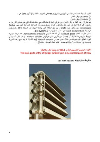 5
‫األساس‬ ‫الحمل‬ ‫عند‬ ‫الناتجة‬ ‫القدرة‬
‫الغازي‬ ‫للتوربين‬
V94.2
‫في‬
‫ال‬
‫ظروف‬
( ‫القياسية‬
‫اآليزو‬
ISO
)
‫هي‬
:
1
)
162 MW
‫بوقود‬
‫ال‬
‫غاز‬
.
2
)
159 MW
‫الديزل‬ ‫بوقود‬
.
‫يتم‬
‫إ‬
‫الغاز‬ ‫وقود‬ ‫حتراق‬
‫و‬
‫غرفتي‬ ‫في‬ ‫الديزل‬ ‫وقود‬
‫إ‬
‫عدة‬ ‫مع‬ ‫متماثلتين‬ ‫حتراق‬
‫مشاعل‬
، ‫التوربين‬ ‫جانبي‬ ‫على‬ ‫تقع‬
‫غرفة‬ ‫كل‬ ‫وتحتوي‬
‫إ‬
‫على‬ ‫حتراق‬
(
8
)
‫مشاعل‬
‫التوربيني‬ ‫للضاغط‬ ‫الضاغط‬ ‫بمجموعة‬ ‫متصل‬ ‫المولد‬ .
Turbo
compressor
‫عمود‬ ‫خالل‬ ‫من‬
Shaft
‫الوحدة‬ ‫إلى‬ ‫المولد‬ ‫يولدها‬ ‫التي‬ ‫الطاقة‬ ‫نقل‬ ‫يتم‬ .
Unit
‫والمحوالت‬
‫الرئيسية‬
Main transformers
‫عبر‬
‫وتوصيل‬ ‫نقل‬ ‫منظومة‬
Bus system
.
‫العادم‬ ‫غازات‬ ‫تصل‬
Exhaust gases
‫الجوي‬ ‫الضغط‬ ‫إلى‬
Atmospheric pressure
‫حرارة‬ ‫درجة‬ ‫عند‬
‫تبلغ‬ ‫تقريبية‬
‫مئوية‬ ‫(درجة‬
545 C°
)
‫مركزي‬ ‫ناشر‬ ‫طريق‬ ‫عن‬
Central diffuser
‫العادم‬ ‫غاز‬ ‫يدخل‬ .
‫إلى‬
‫الهواء‬
‫الطلق‬
Open air
‫عادم‬ ‫خالل‬ ‫من‬
‫عمودي‬
Vertical exhaust
‫الدورة‬ ‫وحدة‬ ‫دمج‬ ‫يتم‬ ‫لم‬ ‫إذا‬ ‫ذلك‬ ‫(يتم‬
Combined cycle unit
‫المرجل‬ ‫تدخل‬ ‫فإنها‬ ، ‫دمجها‬ ‫تم‬ ‫وإذا‬
Boiler
)
.
‫الرئيسية‬ ‫األجزاء‬
‫ل‬
‫الغازي‬ ‫لتوربين‬
V94.2
‫ميكانيكية‬ ‫نظر‬ ‫وجهة‬ ‫من‬
The main parts of the V94.2 gas turbine from a mechanical point of view
‫منظومة‬
‫الهواء‬ ‫مدخل‬
Air inlet system
 