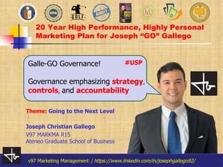 v97 Marketing Management | https://www.linkedin.com/in/josephgallego92/
v97 Marketing Management | https://www.linkedin.com/in/josephgallego92/
20 Year High Performance, Highly Personal
Marketing Plan for Joseph “GO” Gallego
Joseph Christian Gallego
V97 MARKMA R15
Ateneo Graduate School of Business
Galle-GO Governance!
Governance emphasizing strategy,
controls, and accountability
Theme: Going to the Next Level
#USP
 