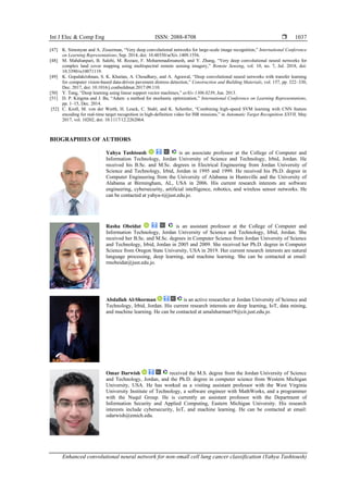 Int J Elec & Comp Eng ISSN: 2088-8708 
Enhanced convolutional neural network for non-small cell lung cancer classification (Yahya Tashtoush)
1037
[47] K. Simonyan and A. Zisserman, “Very deep convolutional networks for large-scale image recognition,” International Conference
on Learning Representations, Sep. 2014, doi: 10.48550/arXiv.1409.1556.
[48] M. Mahdianpari, B. Salehi, M. Rezaee, F. Mohammadimanesh, and Y. Zhang, “Very deep convolutional neural networks for
complex land cover mapping using multispectral remote sensing imagery,” Remote Sensing, vol. 10, no. 7, Jul. 2018, doi:
10.3390/rs10071119.
[49] K. Gopalakrishnan, S. K. Khaitan, A. Choudhary, and A. Agrawal, “Deep convolutional neural networks with transfer learning
for computer vision-based data-driven pavement distress detection,” Construction and Building Materials, vol. 157, pp. 322–330,
Dec. 2017, doi: 10.1016/j.conbuildmat.2017.09.110.
[50] Y. Tang, “Deep learning using linear support vector machines,” arXiv:1306.0239, Jun. 2013.
[51] D. P. Kingma and J. Ba, “Adam: a method for stochastic optimization,” International Conference on Learning Representations,
pp. 1–15, Dec. 2014.
[52] C. Kroll, M. von der Werth, H. Leuck, C. Stahl, and K. Schertler, “Combining high-speed SVM learning with CNN feature
encoding for real-time target recognition in high-definition video for ISR missions,” in Automatic Target Recognition XXVII, May
2017, vol. 10202, doi: 10.1117/12.2262064.
BIOGRAPHIES OF AUTHORS
Yahya Tashtoush is an associate professor at the College of Computer and
Information Technology, Jordan University of Science and Technology, Irbid, Jordan. He
received his B.Sc. and M.Sc. degrees in Electrical Engineering from Jordan University of
Science and Technology, Irbid, Jordan in 1995 and 1999. He received his Ph.D. degree in
Computer Engineering from the University of Alabama in Huntsville and the University of
Alabama at Birmingham, AL, USA in 2006. His current research interests are software
engineering, cybersecurity, artificial intelligence, robotics, and wireless sensor networks. He
can be contacted at yahya-t@just.edu.jo.
Rasha Obeidat is an assistant professor at the College of Computer and
Information Technology, Jordan University of Science and Technology, Irbid, Jordan. She
received her B.Sc. and M.Sc. degrees in Computer Science from Jordan University of Science
and Technology, Irbid, Jordan in 2005 and 2009. She received her Ph.D. degree in Computer
Science from Oregon State University, USA in 2019. Her current research interests are natural
language processing, deep learning, and machine learning. She can be contacted at email:
rmobeidat@just.edu.jo.
Abdallah Al-Shorman is an active researcher at Jordan University of Science and
Technology, Irbid, Jordan. His current research interests are deep learning, IoT, data mining,
and machine learning. He can be contacted at amalsharman19@cit.just.edu.jo.
Omar Darwish received the M.S. degree from the Jordan University of Science
and Technology, Jordan, and the Ph.D. degree in computer science from Western Michigan
University, USA. He has worked as a visiting assistant professor with the West Virginia
University Institute of Technology, a software engineer with MathWorks, and a programmer
with the Nuqul Group. He is currently an assistant professor with the Department of
Information Security and Applied Computing, Eastern Michigan University. His research
interests include cybersecurity, IoT, and machine learning. He can be contacted at email:
odarwish@emich.edu.
 
