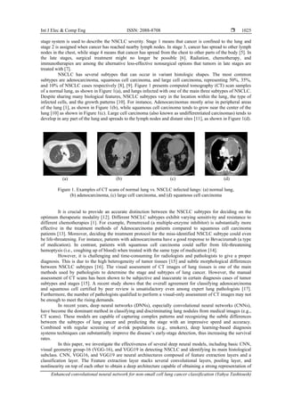 Int J Elec & Comp Eng ISSN: 2088-8708 
Enhanced convolutional neural network for non-small cell lung cancer classification (Yahya Tashtoush)
1025
stage system is used to describe the NSCLC severity. Stage 1 means that cancer is confined to the lung and
stage 2 is assigned when cancer has reached nearby lymph nodes. In stage 3, cancer has spread to other lymph
nodes in the chest, while stage 4 means that cancer has spread from the chest to other parts of the body [5]. In
the late stages, surgical treatment might no longer be possible [6]. Radiation, chemotherapy, and
immunotherapies are among the alternative less-effective nonsurgical options that tumors in late stages are
treated with [7].
NSCLC has several subtypes that can occur in variant histologic shapes. The most common
subtypes are adenocarcinoma, squamous cell carcinoma, and large cell carcinoma, representing 50%, 35%,
and 10% of NSCLC cases respectively [8], [9]. Figure 1 presents computed tomography (CT) scan samples
of a normal lung, as shown in Figure 1(a), and lungs infected with one of the main three subtypes of NSCLC.
Despite sharing many biological features, NSCLC subtypes vary in the location within the lung, the type of
infected cells, and the growth patterns [10]. For instance, Adenocarcinomas mostly arise in peripheral areas
of the lung [1], as shown in Figure 1(b), while squamous cell carcinoma tends to grow near the center of the
lung [10] as shown in Figure 1(c). Large cell carcinoma (also known as undifferentiated carcinomas) tends to
develop in any part of the lung and spreads to the lymph nodes and distant sites [11], as shown in Figure 1(d).
(a) (b) (c) (d)
Figure 1. Examples of CT scans of normal lung vs. NSCLC infected lungs: (a) normal lung,
(b) adenocarcinoma, (c) large cell carcinoma, and (d) squamous cell carcinoma
It is crucial to provide an accurate distinction between the NSCLC subtypes for deciding on the
optimum therapeutic modality [12]. Different NSCLC subtypes exhibit varying sensitivity and resistance to
different chemotherapies [1]. For example, Pemetrexed (a multiple-enzyme inhibitor) is substantially more
effective in the treatment methods of Adenocarcinoma patients compared to squamous cell carcinoma
patients [13]. Moreover, deciding the treatment protocol for the miss-identified NSCLC subtype could even
be life-threatening. For instance, patients with adenocarcinoma have a good response to Bevacizumab (a type
of medication). In contrast, patients with squamous cell carcinoma could suffer from life-threatening
hemoptysis (i.e., coughing up of blood) when treated with the same type of medication [14].
However, it is challenging and time-consuming for radiologists and pathologists to give a proper
diagnosis. This is due to the high heterogeneity of tumor tissues [15] and subtle morphological differences
between NSCLC subtypes [16]. The visual assessment of CT images of lung tissues is one of the main
methods used by pathologists to determine the stage and subtypes of lung cancer. However, the manual
assessment of CT scans has been shown to be subjective and inaccurate in certain diagnosis cases of tumor
subtypes and stages [15]. A recent study shows that the overall agreement for classifying adenocarcinoma
and squamous cell certified by peer review is unsatisfactory even among expert lung pathologists [17].
Furthermore, the number of pathologists qualified to perform a visual-only assessment of CT images may not
be enough to meet the rising demands.
In recent years, deep neural networks (DNNs), especially convolutional neural networks (CNNs),
have become the dominant method in classifying and discriminating lung nodules from medical images (e.g.,
CT scans). These models are capable of capturing complex patterns and recognizing the subtle differences
between the subtypes of lung cancer and predicting the stage with an impressive speed and accuracy.
Combined with regular screening of at-risk populations (e.g., smokers), deep learning-based diagnosis
systems techniques can substantially improve the disease’s early-stage detection, thus increasing the survival
rates.
In this paper, we investigate the effectiveness of several deep neural models, including basic CNN,
visual geometry group-16 (VGG-16), and VGG19 in detecting NSCLC and identifying its main histological
subclass. CNN, VGG16, and VGG19 are neural architectures composed of feature extraction layers and a
classification layer. The Feature extraction layer stacks several convolutional layers, pooling layer, and
nonlinearity on top of each other to obtain a deep architecture capable of obtaining a strong representation of
 