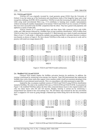  ISSN: 2088-8708
Int J Elec & Comp Eng, Vol. 13, No. 1, February 2023: 1024-1038
1030
2.3. VGG16 and VGG19
VGGNet [47] was originally invented by visual geometry group (VGG) from the University of
Oxford. It was the runner-up of the localization and classification tracks of the ImageNet large scale visual
recognition challenge (ILSVRC-2014) competition. VGGNet reveals that increasing the depth of the network
while using small convolutional filters (e.g., 3×3) contributes to learning more complex representations
without increasing the number of parameters to be learned. VGG16 and VGG19 are two versions of VGGNet
that were more successful in the ILSVRC competition than the others. They have gained wide popularity and
applied to a variety of tasks [48].
VGG16 consists of 13 convolutional layers and three dense fully connected layers with 4,096;
4,096; and 1,000 neurons followed by a SoftMax layer on top to perform classification. VGG19 differs from
VGG16 in that it has 16 convolutional layers instead of 13. Both networks use a stack of small convolutional
filters of size 3×3 with stride 1, followed by multiple max-pooling and ReLU activation function to achieve
non-linearity as shown in Figure 6. We have chosen VGGNets in this study as it has proven to work well in
practice with small-size image datasets [49].
Figure 6. VGG16 and VGG19 model architectures
2.4. Modified VGG 16 and VGG19
Classical VGG models employ the SoftMax activation function for prediction. In addition, the
training is performed by minimizing cross-entropy loss function. Tang [50] demonstrated that replacing the
SoftMax layer with a linear multi-class support vector machine yields a small yet consistent advantage to the
predictability of convolutional neural network. This is in concordance with what mentioned in study [48].
Inspired by that, we propose modified versions of VGG16 and VGG19 using SVM for classification
instead of SoftMax. We refer to the modified VGG nets as VGG16-SVM and VGG19-SVM. As presented in
Figure 7, the modified VGGNets replace the three fully connected (dense) layers in the original models with
only two dense layers with 256 and 128 neurons. Besides, learning is carried out by minimizing a
margin-based loss instead of the cross-entropy loss. The 3D feature map extracted by the last convolution
layer is mapped to 1D vector by going through a flattened layer before being fed to the first fully connected
layer.
Figure 7. VGG16-SVM and VGG19-SVM model architectures
 