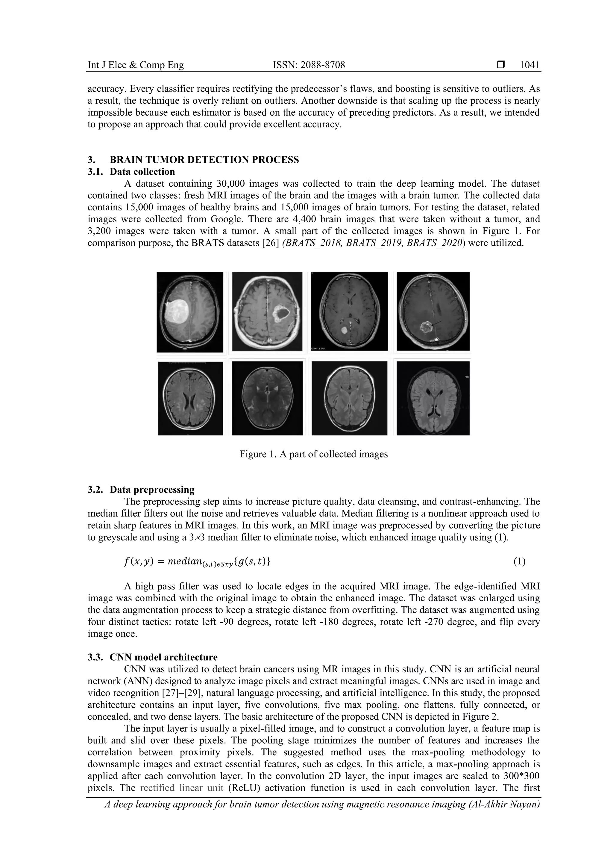 Int J Elec & Comp Eng ISSN: 2088-8708 
A deep learning approach for brain tumor detection using magnetic resonance imaging (Al-Akhir Nayan)
1041
accuracy. Every classifier requires rectifying the predecessor’s flaws, and boosting is sensitive to outliers. As
a result, the technique is overly reliant on outliers. Another downside is that scaling up the process is nearly
impossible because each estimator is based on the accuracy of preceding predictors. As a result, we intended
to propose an approach that could provide excellent accuracy.
3. BRAIN TUMOR DETECTION PROCESS
3.1. Data collection
A dataset containing 30,000 images was collected to train the deep learning model. The dataset
contained two classes: fresh MRI images of the brain and the images with a brain tumor. The collected data
contains 15,000 images of healthy brains and 15,000 images of brain tumors. For testing the dataset, related
images were collected from Google. There are 4,400 brain images that were taken without a tumor, and
3,200 images were taken with a tumor. A small part of the collected images is shown in Figure 1. For
comparison purpose, the BRATS datasets [26] (BRATS_2018, BRATS_2019, BRATS_2020) were utilized.
Figure 1. A part of collected images
3.2. Data preprocessing
The preprocessing step aims to increase picture quality, data cleansing, and contrast-enhancing. The
median filter filters out the noise and retrieves valuable data. Median filtering is a nonlinear approach used to
retain sharp features in MRI images. In this work, an MRI image was preprocessed by converting the picture
to greyscale and using a 33 median filter to eliminate noise, which enhanced image quality using (1).
𝑓(𝑥, 𝑦) = 𝑚𝑒𝑑𝑖𝑎𝑛(𝑠,𝑡)𝑒𝑆𝑥𝑦{𝑔(𝑠, 𝑡)} (1)
A high pass filter was used to locate edges in the acquired MRI image. The edge-identified MRI
image was combined with the original image to obtain the enhanced image. The dataset was enlarged using
the data augmentation process to keep a strategic distance from overfitting. The dataset was augmented using
four distinct tactics: rotate left -90 degrees, rotate left -180 degrees, rotate left -270 degree, and flip every
image once.
3.3. CNN model architecture
CNN was utilized to detect brain cancers using MR images in this study. CNN is an artificial neural
network (ANN) designed to analyze image pixels and extract meaningful images. CNNs are used in image and
video recognition [27]–[29], natural language processing, and artificial intelligence. In this study, the proposed
architecture contains an input layer, five convolutions, five max pooling, one flattens, fully connected, or
concealed, and two dense layers. The basic architecture of the proposed CNN is depicted in Figure 2.
The input layer is usually a pixel-filled image, and to construct a convolution layer, a feature map is
built and slid over these pixels. The pooling stage minimizes the number of features and increases the
correlation between proximity pixels. The suggested method uses the max-pooling methodology to
downsample images and extract essential features, such as edges. In this article, a max-pooling approach is
applied after each convolution layer. In the convolution 2D layer, the input images are scaled to 300*300
pixels. The rectified linear unit (ReLU) activation function is used in each convolution layer. The first
 