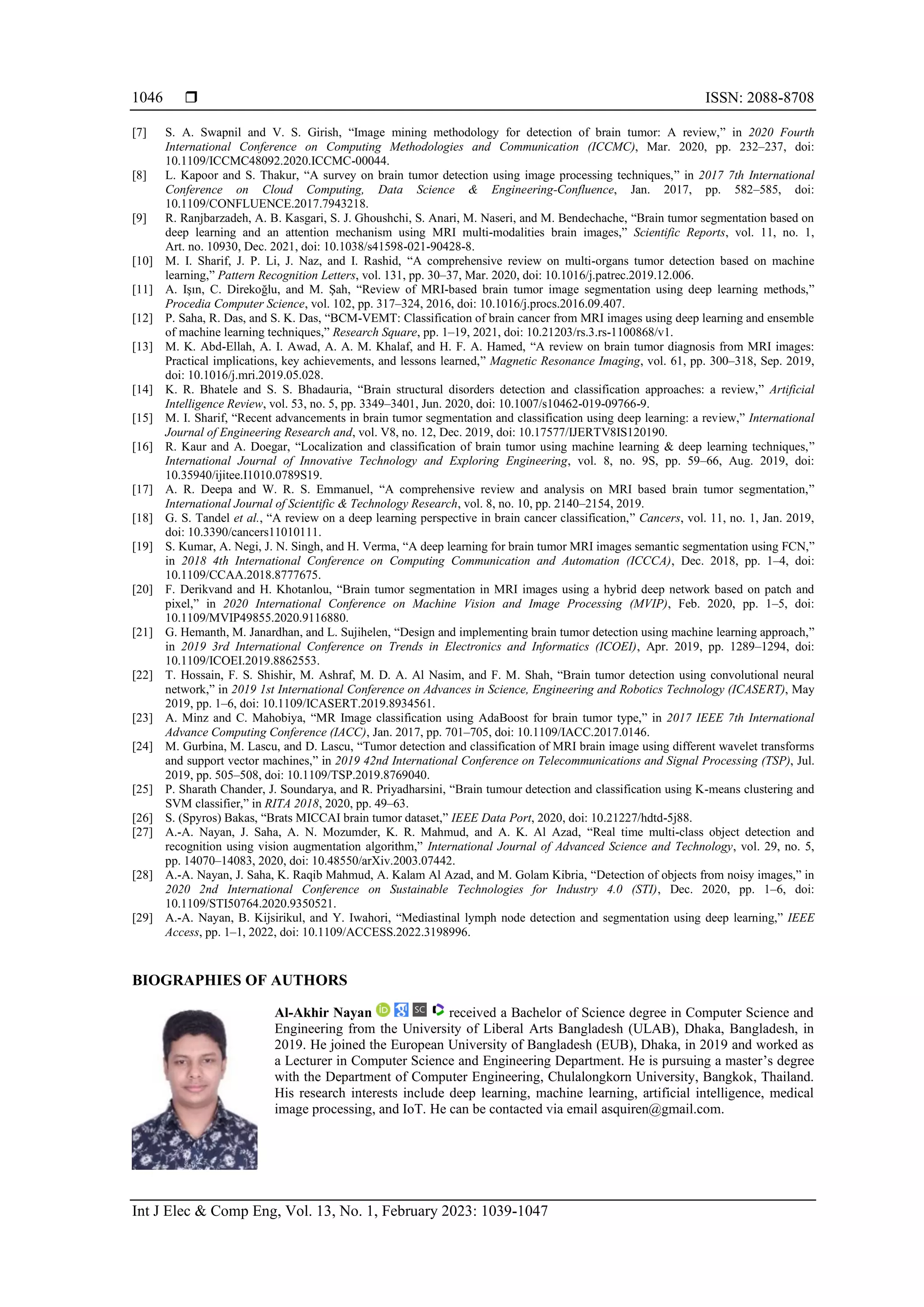  ISSN: 2088-8708
Int J Elec & Comp Eng, Vol. 13, No. 1, February 2023: 1039-1047
1046
[7] S. A. Swapnil and V. S. Girish, “Image mining methodology for detection of brain tumor: A review,” in 2020 Fourth
International Conference on Computing Methodologies and Communication (ICCMC), Mar. 2020, pp. 232–237, doi:
10.1109/ICCMC48092.2020.ICCMC-00044.
[8] L. Kapoor and S. Thakur, “A survey on brain tumor detection using image processing techniques,” in 2017 7th International
Conference on Cloud Computing, Data Science & Engineering-Confluence, Jan. 2017, pp. 582–585, doi:
10.1109/CONFLUENCE.2017.7943218.
[9] R. Ranjbarzadeh, A. B. Kasgari, S. J. Ghoushchi, S. Anari, M. Naseri, and M. Bendechache, “Brain tumor segmentation based on
deep learning and an attention mechanism using MRI multi-modalities brain images,” Scientific Reports, vol. 11, no. 1,
Art. no. 10930, Dec. 2021, doi: 10.1038/s41598-021-90428-8.
[10] M. I. Sharif, J. P. Li, J. Naz, and I. Rashid, “A comprehensive review on multi-organs tumor detection based on machine
learning,” Pattern Recognition Letters, vol. 131, pp. 30–37, Mar. 2020, doi: 10.1016/j.patrec.2019.12.006.
[11] A. Işın, C. Direkoğlu, and M. Şah, “Review of MRI-based brain tumor image segmentation using deep learning methods,”
Procedia Computer Science, vol. 102, pp. 317–324, 2016, doi: 10.1016/j.procs.2016.09.407.
[12] P. Saha, R. Das, and S. K. Das, “BCM-VEMT: Classification of brain cancer from MRI images using deep learning and ensemble
of machine learning techniques,” Research Square, pp. 1–19, 2021, doi: 10.21203/rs.3.rs-1100868/v1.
[13] M. K. Abd-Ellah, A. I. Awad, A. A. M. Khalaf, and H. F. A. Hamed, “A review on brain tumor diagnosis from MRI images:
Practical implications, key achievements, and lessons learned,” Magnetic Resonance Imaging, vol. 61, pp. 300–318, Sep. 2019,
doi: 10.1016/j.mri.2019.05.028.
[14] K. R. Bhatele and S. S. Bhadauria, “Brain structural disorders detection and classification approaches: a review,” Artificial
Intelligence Review, vol. 53, no. 5, pp. 3349–3401, Jun. 2020, doi: 10.1007/s10462-019-09766-9.
[15] M. I. Sharif, “Recent advancements in brain tumor segmentation and classification using deep learning: a review,” International
Journal of Engineering Research and, vol. V8, no. 12, Dec. 2019, doi: 10.17577/IJERTV8IS120190.
[16] R. Kaur and A. Doegar, “Localization and classification of brain tumor using machine learning & deep learning techniques,”
International Journal of Innovative Technology and Exploring Engineering, vol. 8, no. 9S, pp. 59–66, Aug. 2019, doi:
10.35940/ijitee.I1010.0789S19.
[17] A. R. Deepa and W. R. S. Emmanuel, “A comprehensive review and analysis on MRI based brain tumor segmentation,”
International Journal of Scientific & Technology Research, vol. 8, no. 10, pp. 2140–2154, 2019.
[18] G. S. Tandel et al., “A review on a deep learning perspective in brain cancer classification,” Cancers, vol. 11, no. 1, Jan. 2019,
doi: 10.3390/cancers11010111.
[19] S. Kumar, A. Negi, J. N. Singh, and H. Verma, “A deep learning for brain tumor MRI images semantic segmentation using FCN,”
in 2018 4th International Conference on Computing Communication and Automation (ICCCA), Dec. 2018, pp. 1–4, doi:
10.1109/CCAA.2018.8777675.
[20] F. Derikvand and H. Khotanlou, “Brain tumor segmentation in MRI images using a hybrid deep network based on patch and
pixel,” in 2020 International Conference on Machine Vision and Image Processing (MVIP), Feb. 2020, pp. 1–5, doi:
10.1109/MVIP49855.2020.9116880.
[21] G. Hemanth, M. Janardhan, and L. Sujihelen, “Design and implementing brain tumor detection using machine learning approach,”
in 2019 3rd International Conference on Trends in Electronics and Informatics (ICOEI), Apr. 2019, pp. 1289–1294, doi:
10.1109/ICOEI.2019.8862553.
[22] T. Hossain, F. S. Shishir, M. Ashraf, M. D. A. Al Nasim, and F. M. Shah, “Brain tumor detection using convolutional neural
network,” in 2019 1st International Conference on Advances in Science, Engineering and Robotics Technology (ICASERT), May
2019, pp. 1–6, doi: 10.1109/ICASERT.2019.8934561.
[23] A. Minz and C. Mahobiya, “MR Image classification using AdaBoost for brain tumor type,” in 2017 IEEE 7th International
Advance Computing Conference (IACC), Jan. 2017, pp. 701–705, doi: 10.1109/IACC.2017.0146.
[24] M. Gurbina, M. Lascu, and D. Lascu, “Tumor detection and classification of MRI brain image using different wavelet transforms
and support vector machines,” in 2019 42nd International Conference on Telecommunications and Signal Processing (TSP), Jul.
2019, pp. 505–508, doi: 10.1109/TSP.2019.8769040.
[25] P. Sharath Chander, J. Soundarya, and R. Priyadharsini, “Brain tumour detection and classification using K-means clustering and
SVM classifier,” in RITA 2018, 2020, pp. 49–63.
[26] S. (Spyros) Bakas, “Brats MICCAI brain tumor dataset,” IEEE Data Port, 2020, doi: 10.21227/hdtd-5j88.
[27] A.-A. Nayan, J. Saha, A. N. Mozumder, K. R. Mahmud, and A. K. Al Azad, “Real time multi-class object detection and
recognition using vision augmentation algorithm,” International Journal of Advanced Science and Technology, vol. 29, no. 5,
pp. 14070–14083, 2020, doi: 10.48550/arXiv.2003.07442.
[28] A.-A. Nayan, J. Saha, K. Raqib Mahmud, A. Kalam Al Azad, and M. Golam Kibria, “Detection of objects from noisy images,” in
2020 2nd International Conference on Sustainable Technologies for Industry 4.0 (STI), Dec. 2020, pp. 1–6, doi:
10.1109/STI50764.2020.9350521.
[29] A.-A. Nayan, B. Kijsirikul, and Y. Iwahori, “Mediastinal lymph node detection and segmentation using deep learning,” IEEE
Access, pp. 1–1, 2022, doi: 10.1109/ACCESS.2022.3198996.
BIOGRAPHIES OF AUTHORS
Al-Akhir Nayan received a Bachelor of Science degree in Computer Science and
Engineering from the University of Liberal Arts Bangladesh (ULAB), Dhaka, Bangladesh, in
2019. He joined the European University of Bangladesh (EUB), Dhaka, in 2019 and worked as
a Lecturer in Computer Science and Engineering Department. He is pursuing a master’s degree
with the Department of Computer Engineering, Chulalongkorn University, Bangkok, Thailand.
His research interests include deep learning, machine learning, artificial intelligence, medical
image processing, and IoT. He can be contacted via email asquiren@gmail.com.
 