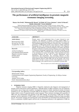 International Journal of Electrical and Computer Engineering (IJECE)
Vol. 14, No. 2, April 2024, pp. 2234~2241
ISSN: 2088-8708, DOI: 10.11591/ijece.v14i2.pp2234-2241  2234
Journal homepage: http://ijece.iaescore.com
The performance of artificial intelligence in prostate magnetic
resonance imaging screening
Hamza Abu Owida1
, Mohammad R. Hassan2
, Ali Mohd Ali2
, Feras Alnaimat1
, Ashraf Al Sharah3
,
Suhaila Abuowaida4
, Nawaf Alshdaifat5
1
Medical Engineering Department, Faculty of Engineering, Al-Ahliyya Amman University, Amman, Jordan
2
Communications and Computer Engineering Department, Faculty of Engineering, Al-Ahliyya Amman University, Amman, Jordan
3
Department of Electrical Engineering, College of Engineering Technology, Al-Balqa Applied University, Amman, Jordan
4
Department of Computer Science, Faculty of Information Technology, Zarqa University, Zarqa, Jordan
5
Department of Computer Science Prince Hussein Bin Abdullah, Faculty of Information Technology, Al al-Bayt University,
Mafraq, Jordan
Article Info ABSTRACT
Article history:
Received Aug 8, 2023
Revised Nov 20, 2023
Accepted Dec 18, 2023
Prostate cancer is the predominant form of cancer observed in men
worldwide. The application of magnetic resonance imaging (MRI) as a
guidance tool for conducting biopsies has been established as a reliable and
well-established approach in the diagnosis of prostate cancer. The diagnostic
performance of MRI-guided prostate cancer diagnosis exhibits significant
heterogeneity due to the intricate and multi-step nature of the diagnostic
pathway. The development of artificial intelligence (AI) models, specifically
through the utilization of machine learning techniques such as deep learning,
is assuming an increasingly significant role in the field of radiology. In the
realm of prostate MRI, a considerable body of literature has been dedicated
to the development of various AI algorithms. These algorithms have been
specifically designed for tasks such as prostate segmentation, lesion
identification, and classification. The overarching objective of these
endeavors is to enhance diagnostic performance and foster greater agreement
among different observers within MRI scans for the prostate. This review
article aims to provide a concise overview of the application of AI in the
field of radiology, with a specific focus on its utilization in prostate MRI.
Keywords:
Artificial intelligence
Convolutional neural networks
Magnetic resonance imaging
Prostate cancer
Segmentation
This is an open access article under the CC BY-SA license.
Corresponding Author:
Mohammad R. Hassan
Communications and Computer Engineering Department, Faculty of Engineering, Al-Ahliyya Amman
University
Amman 19328, Jordan
Email: mhassan@ammanu.edu.jo
1. INTRODUCTION
Magnetic resonance imaging (MRI) is frequently employed in the diagnosis and management of
prostate cancers that possess clinical significance. Although reports of MRI's usefulness exist, the diagnostic
performance seen in large-scale academic investigations cannot be reliably reproduced outside of research
hospitals [1]–[5]. The application of prostate MRI for the diagnosis of prostate cancer through MRI-guided
biopsy entails a series of sequential quality control measures. These measures encompass the acquisition of
MRI scans, the interpretation and reporting of the MRI findings, the processing of MRI data for biopsy
purposes, and the registration of MRI images with transrectal ultrasonography during the biopsy procedure
[6]–[8]. The prostate imaging and reporting data system (PI-RADS) was formulated and introduced in 2015
[9] by a consortium of global experts with the aim of enhancing uniformity in the application of MRI for
 