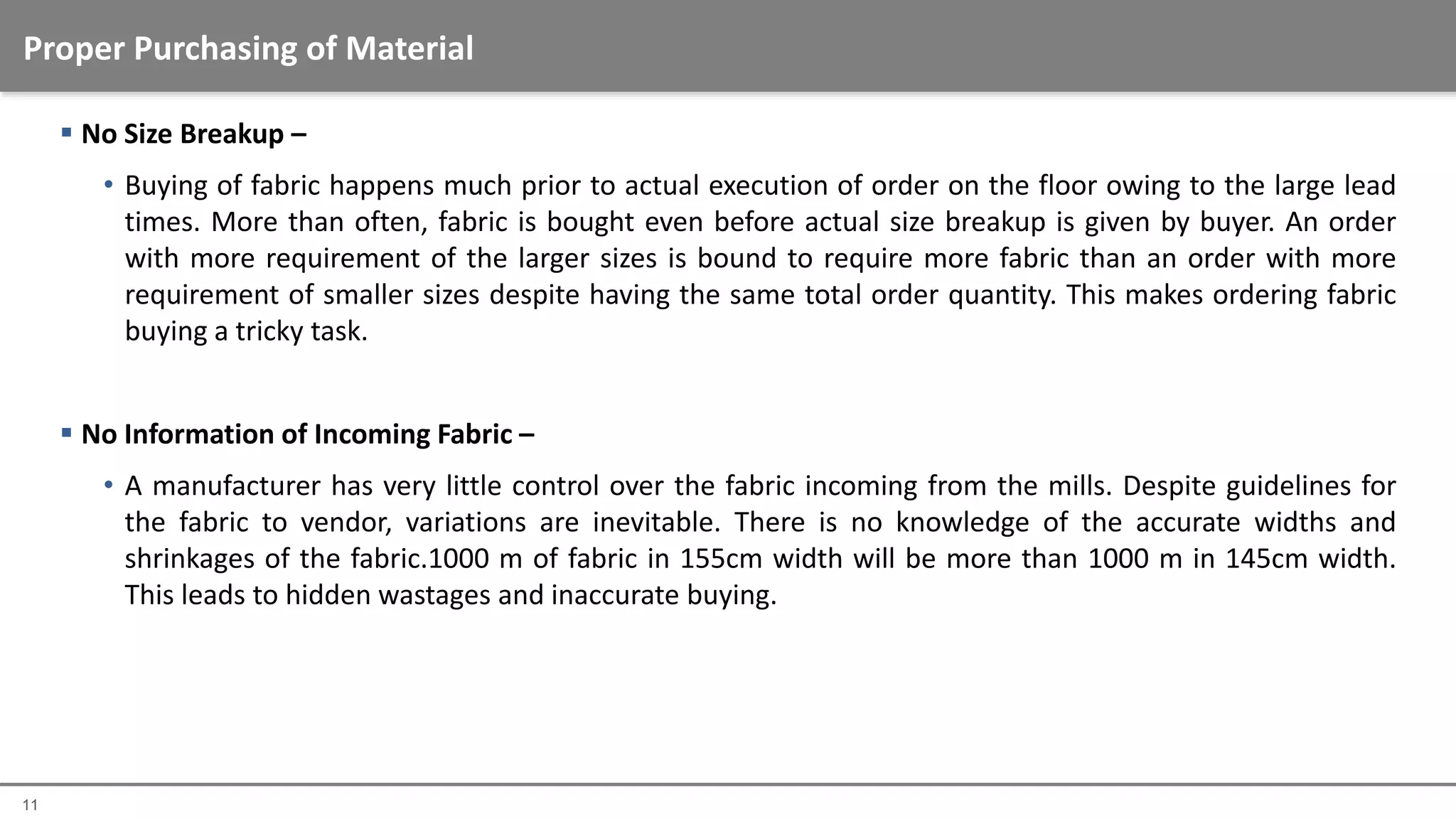 11
 No Size Breakup –
• Buying of fabric happens much prior to actual execution of order on the floor owing to the large lead
times. More than often, fabric is bought even before actual size breakup is given by buyer. An order
with more requirement of the larger sizes is bound to require more fabric than an order with more
requirement of smaller sizes despite having the same total order quantity. This makes ordering fabric
buying a tricky task.
 No Information of Incoming Fabric –
• A manufacturer has very little control over the fabric incoming from the mills. Despite guidelines for
the fabric to vendor, variations are inevitable. There is no knowledge of the accurate widths and
shrinkages of the fabric.1000 m of fabric in 155cm width will be more than 1000 m in 145cm width.
This leads to hidden wastages and inaccurate buying.
Proper Purchasing of Material
 