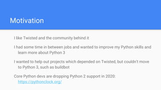 Motivation
I like Twisted and the community behind it
I had some time in between jobs and wanted to improve my Python skills and
learn more about Python 3
I wanted to help out projects which depended on Twisted, but couldn’t move
to Python 3, such as buildbot
Core Python devs are dropping Python 2 support in 2020:
https://pythonclock.org/
 