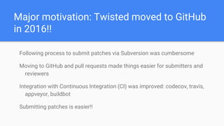 Major motivation: Twisted moved to GitHub
in 2016!!
Following process to submit patches via Subversion was cumbersome
Moving to GitHub and pull requests made things easier for submitters and
reviewers
Integration with Continuous Integration (CI) was improved: codecov, travis,
appveyor, buildbot
Submitting patches is easier!!
 
