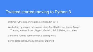 Twisted started moving to Python 3
Original Python 3 porting plan developed in 2012
Worked on by various developers: Jean-Paul Calderone, Itamar Turner-
Trauring, Amber Brown, Glyph Lefkowitz, Ralph Meijer, and others
Canonical funded some Python 3 porting work
Some parts ported, many parts still unported
 