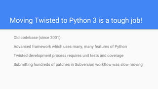 Moving Twisted to Python 3 is a tough job!
Old codebase (since 2001)
Advanced framework which uses many, many features of Python
Twisted development process requires unit tests and coverage
Submitting hundreds of patches in Subversion workflow was slow moving
 