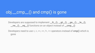 obj.__cmp__() and cmp() is gone
Developers are supposed to implement __lt__(), __gt__(), __ge__(), __le__(),
__ne__(), __eq__() functions on an object instead of __cmp__()
Developers need to use <, >, >=, <=, !=, == operators instead of cmp() which is
gone
 