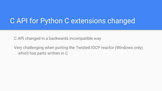 C API for Python C extensions changed
C API changed in a backwards incompatible way
Very challenging when porting the Twisted IOCP reactor (Windows only)
which has parts written in C
 