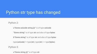 Python str type has changed
Python 2:
u”Some unicode string 銩” is of type unicode
“Some string” is of type str and also of type bytes
b”Some string” is of type str and also of type bytes
type(unicode) != type(str), type(str) == type(bytes)
Python 3:
u”Some string 銩” is of type str
 