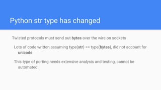 Python str type has changed
Twisted protocols must send out bytes over the wire on sockets
Lots of code written assuming type(str) == type(bytes), did not account for
unicode
This type of porting needs extensive analysis and testing, cannot be
automated
 