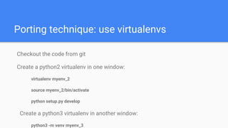 Porting technique: use virtualenvs
Checkout the code from git
Create a python2 virtualenv in one window:
virtualenv myenv_2
source myenv_2/bin/activate
python setup.py develop
Create a python3 virtualenv in another window:
python3 -m venv myenv_3
 