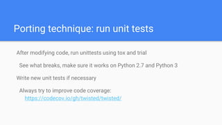 Porting technique: run unit tests
After modifying code, run unittests using tox and trial
See what breaks, make sure it works on Python 2.7 and Python 3
Write new unit tests if necessary
Always try to improve code coverage:
https://codecov.io/gh/twisted/twisted/
 