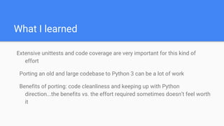 What I learned
Extensive unittests and code coverage are very important for this kind of
effort
Porting an old and large codebase to Python 3 can be a lot of work
Benefits of porting: code cleanliness and keeping up with Python
direction...the benefits vs. the effort required sometimes doesn’t feel worth
it
 