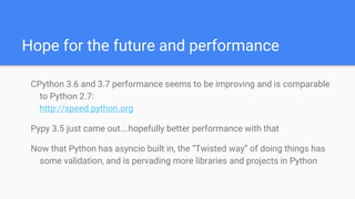 Hope for the future and performance
CPython 3.6 and 3.7 performance seems to be improving and is comparable
to Python 2.7:
http://speed.python.org
Pypy 3.5 just came out….hopefully better performance with that
Now that Python has asyncio built in, the “Twisted way” of doing things has
some validation, and is pervading more libraries and projects in Python
 
