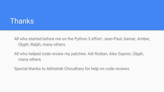 Thanks
All who started before me on the Python 3 effort: Jean-Paul, Itamar, Amber,
Glyph, Ralph, many others
All who helped code review my patches: Adi Roiban, Alex Gaynor, Glyph,
many others
Special thanks to Abhishek Choudhary for help on code reviews
 