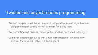 Twisted and asynchronous programming
Twisted has promoted the technique of using callbacks and asynchronous
programming for writing network servers for a long time
Twisted’s Deferred class is central to this, and has been used extensively
Guido van Rossum consulted with Glyph in the design of Python’s new
asyncio framework ( Python 3.4 and higher )
 